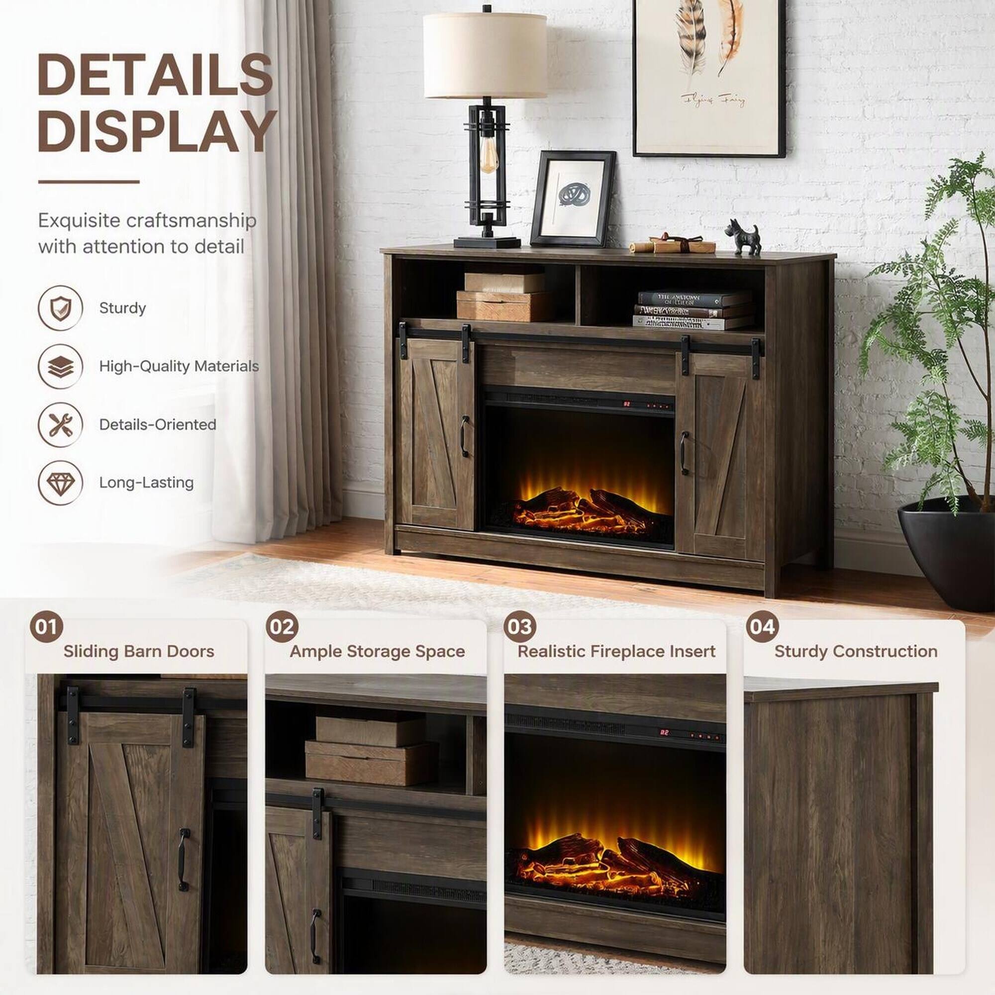 DETAILS DISPLAY

Exquisite craftsmanship with attention to detail

Sturdy

High-Quality Materials

Details-Oriented

Long-Lasting

01 Sliding Barn Doors

02 Ample Storage Space

03 Realistic Fireplace Insert

04 Sturdy Construction