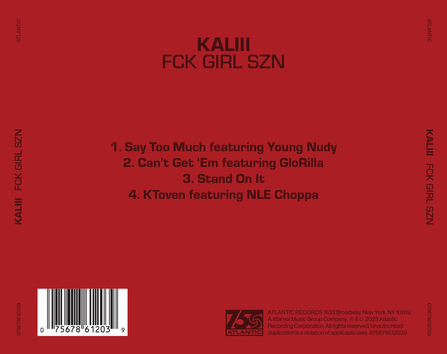 KALIII  
FCK GIRL SZN  

1. Say Too Much featuring Young Nudy  
2. Can't Get 'Em featuring GloRilla  
3. Stand On It  
4. KToven featuring NLE Choppa  

ATLANTIC RECORDS  
1633 Broadway, New York, NY 10019  
A Warner Music Group Company.  
© & ℗ 2023 Atlantic Recording Corporation. All rights reserved. Unauthorized duplication is a violation of applicable laws.  

075678612039  
0 75678 61203 9  

ATLANTIC RECORDS  
A Warner Music Group Company.  
© & ℗ 2023 Atlantic Recording Corporation. All rights reserved. Unauthorized duplication is a violation of applicable laws. 075678612039