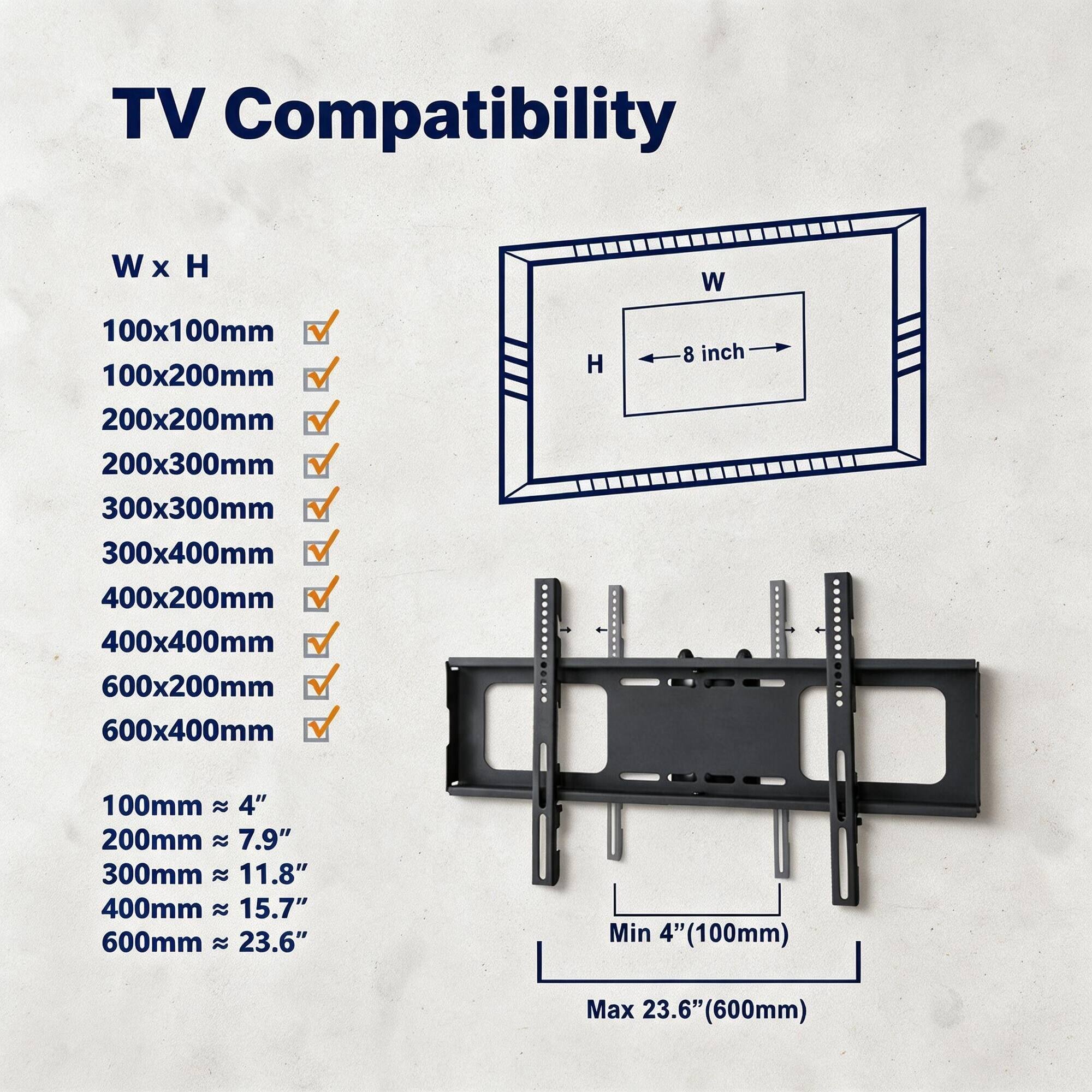 TV Compatibility

W x H

100x100mm ✓  
100x200mm ✓  
200x200mm ✓  
200x300mm ✓  
300x300mm ✓  
300x400mm ✓  
400x200mm ✓  
400x400mm ✓  
600x200mm ✓  
600x400mm ✓  

W  
H  
8 inch  

100mm ≈ 4"  
200mm ≈ 7.9"  
300mm ≈ 11.8"  
400mm ≈ 15.7"  
600mm ≈ 23.6"  

Min 4" (100mm)  
Max 23.6" (600mm)