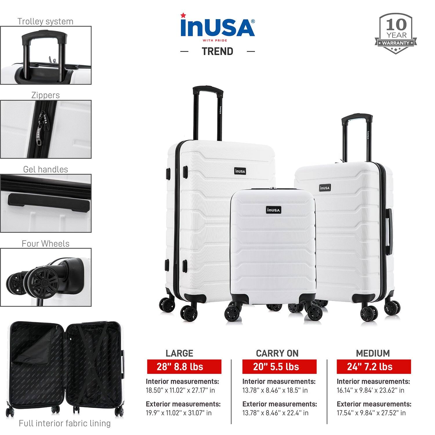 Trolley system  
Zippers  
Gel handles  
Four Wheels  
Full interior fabric lining  

LARGE  
28" 8.8 lbs  
Interior measurements: 18.50" x 11.02" x 27.17"  
Exterior measurements: 19.9" x 11.02" x 31.07"  

CARRY ON  
20" 5.5 lbs  
Interior measurements: 13.78" x 8.46" x 18.5"  
Exterior measurements: 13.78" x 8.46" x 22.4"  

MEDIUM  
24" 7.2 lbs  
Interior measurements: 16.14" x 9.84" x 23.62"  
Exterior measurements: 17.54" x 9.84" x 27.52"  

inUSA  
TREND  
10 YEAR WARRANTY