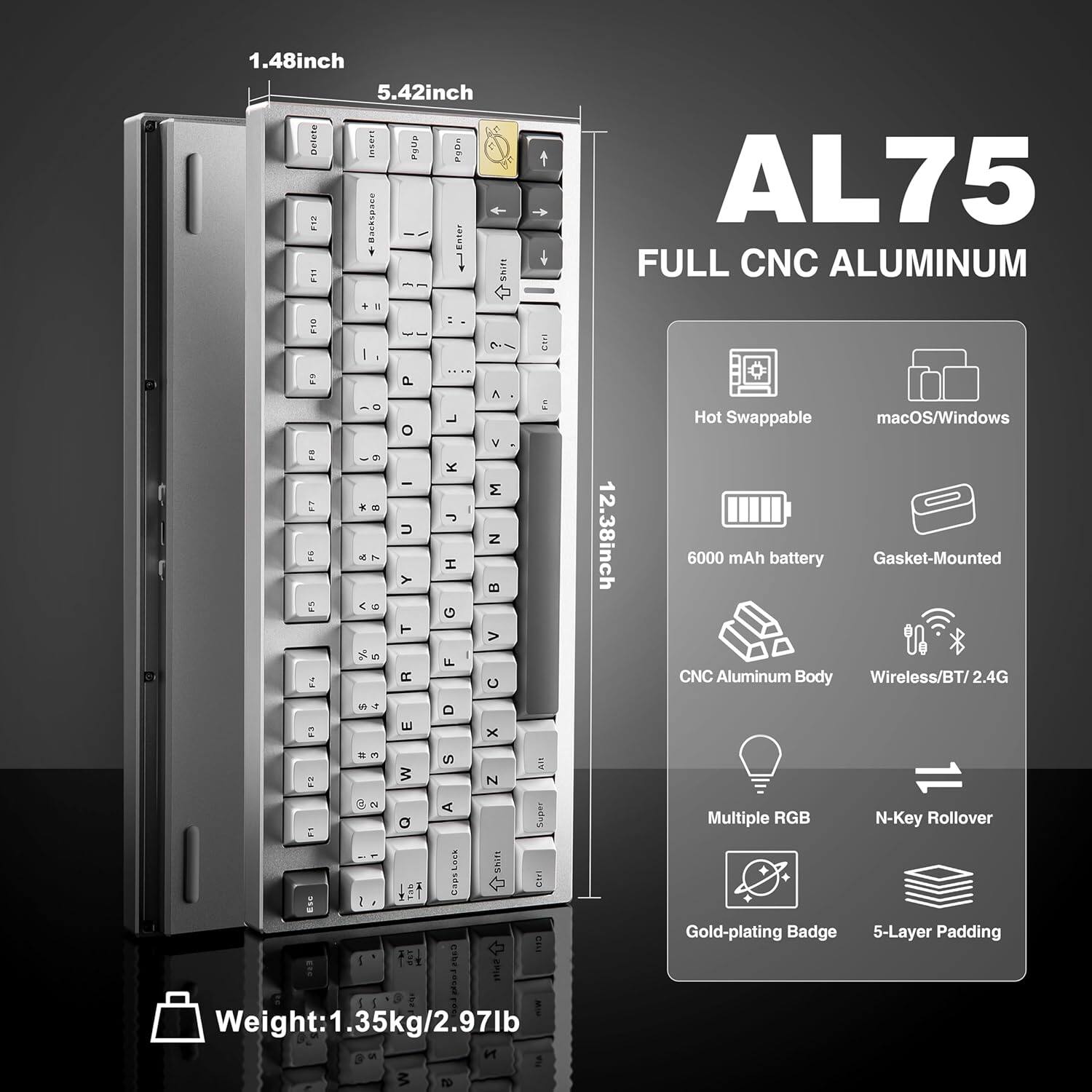 1.48 inch 5.42 inch

AL75 FULL CNC ALUMINUM

12.38 inch

Hot Swappable macOS/Windows 6000 mAh battery Gasket-Mounted CNC Aluminum Body Wireless/BT/2.4G

Multiple RGB N-Key Rollover

Gold-plating Badge 5-Layer Padding

Weight: 1.35kg/2.97lb