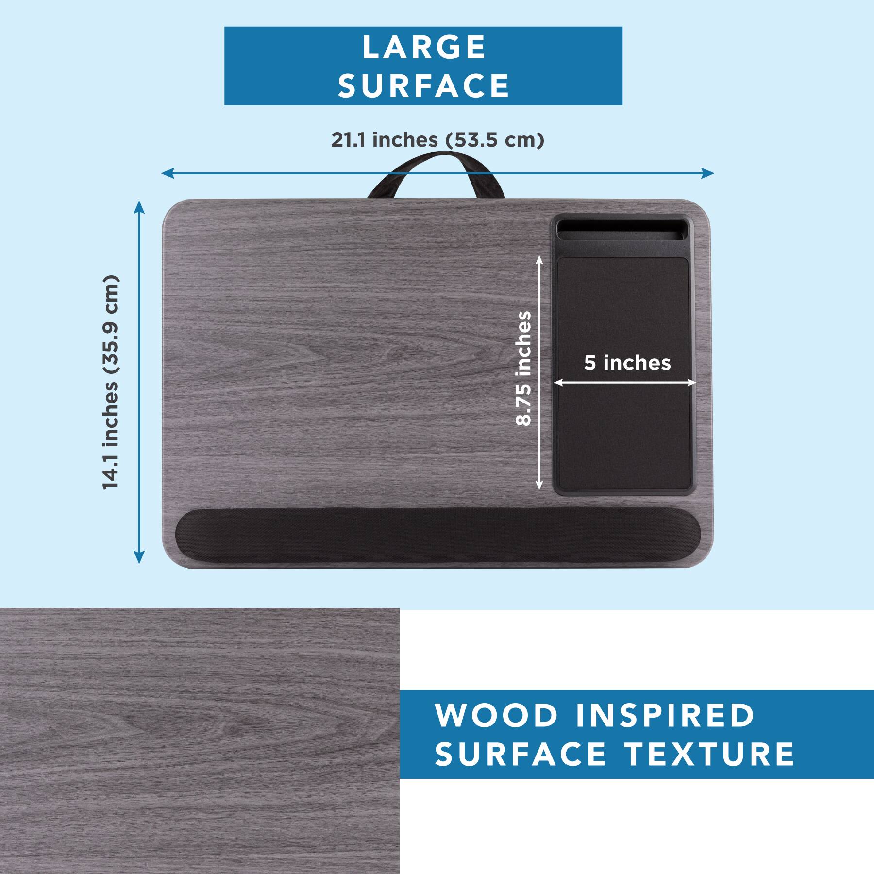 LARGE SURFACE  
21.1 inches (53.5 cm)  
14.1 inches (35.9 cm)  
8.75 inches  
5 inches  

WOOD INSPIRED SURFACE TEXTURE