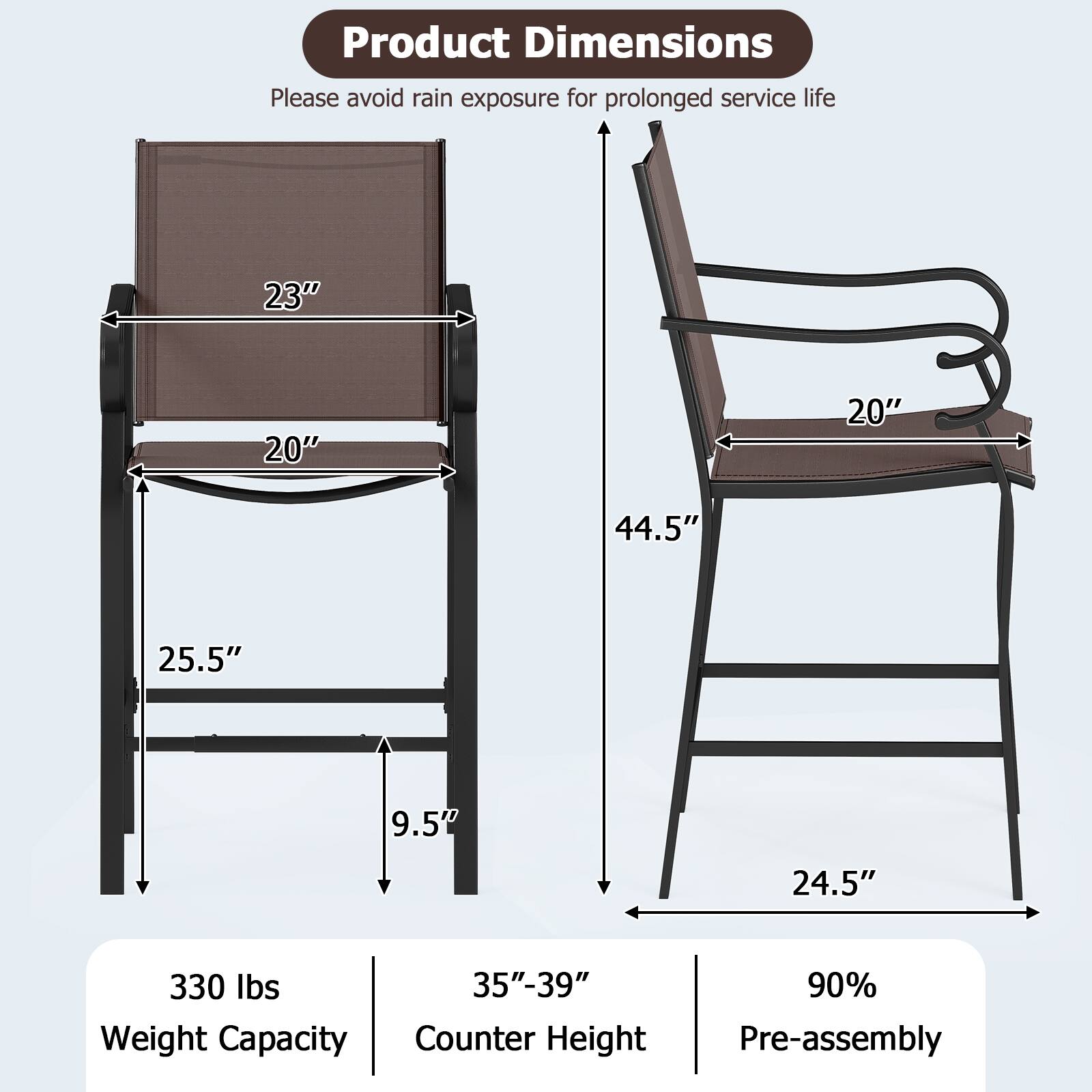 Product Dimensions: Please avoid rain exposure for prolonged service life.

- Width: 23"
- Depth: 20"
- Height: 44.5"
- Seat Height: 19.5"
- Back Height: 25.5"
- Armrest Height: 24.5"
- Weight Capacity: 330 lbs
- Counter Height: 35"-39"
- Pre-assembly: 90%
