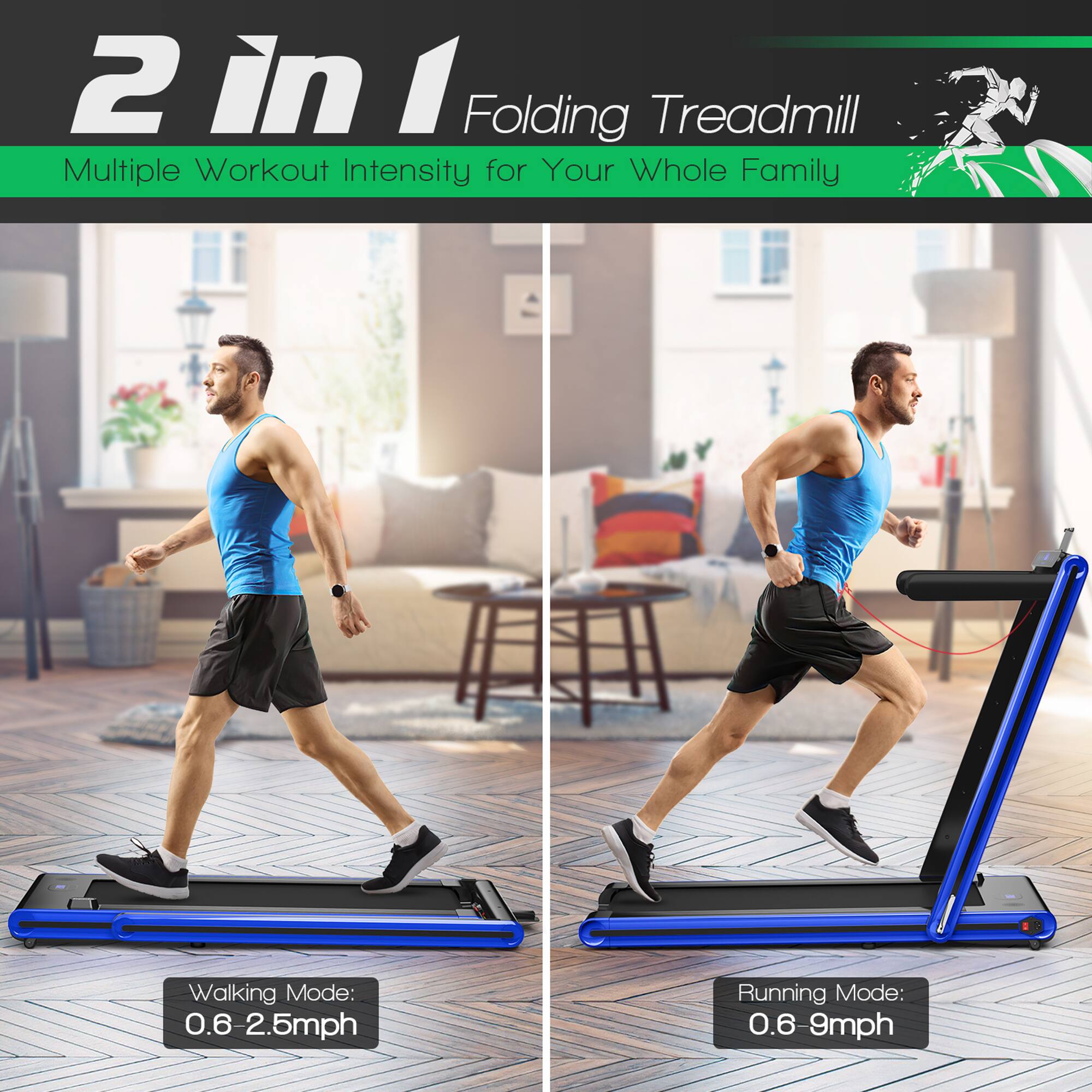 2 in 1 Folding Treadmill  
Multiple Workout Intensity for Your Whole Family  

Walking Mode: 0.6 - 2.5mph  
Running Mode: 0.6 - 9mph