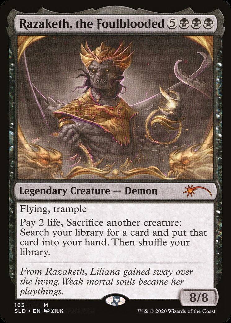Razaketh, the Foulblooded  
5  
Legendary Creature - Demon  
Flying, trample  

Pay 2 life, Sacrifice another creature: Search your library for a card and put that card into your hand. Then shuffle your library.  

From Razaketh, Liliana gained sway over the living. Weak mortal souls became her playthings.  

8/8  

163  
M  
SLD • EN  
ZIUK  
TM & © 2020 Wizards of the Coast