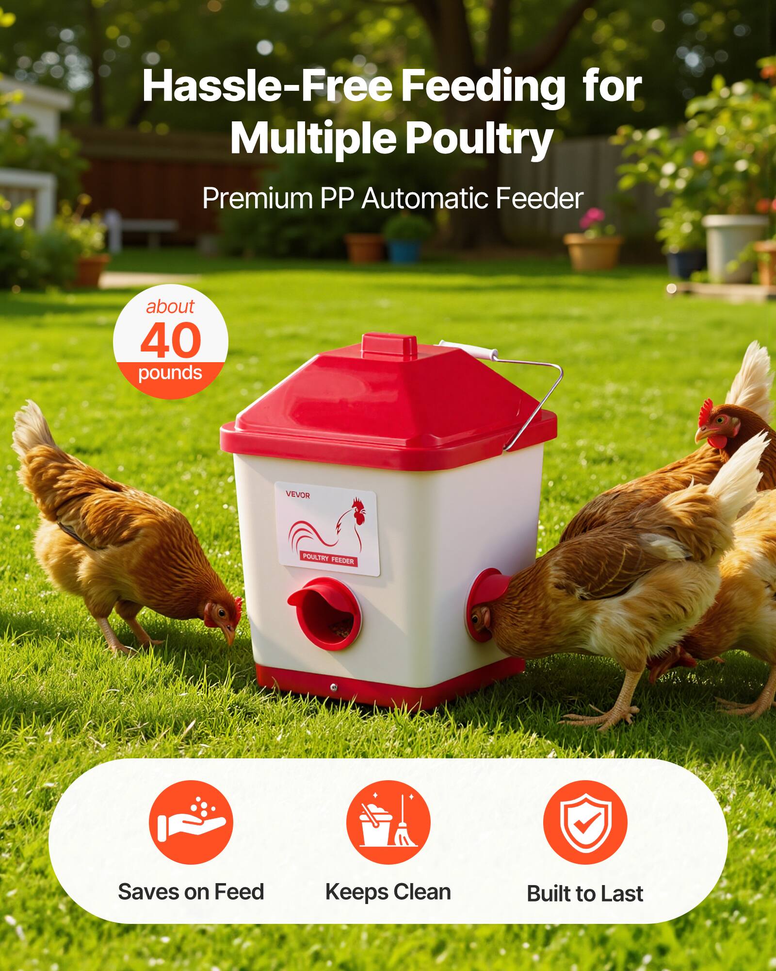 Hassle-Free Feeding for Multiple Poultry  
Premium PP Automatic Feeder  
about 40 pounds  
VEVOR POULTRY FEEDER  
Saves on Feed  
Keeps Clean  
Built to Last