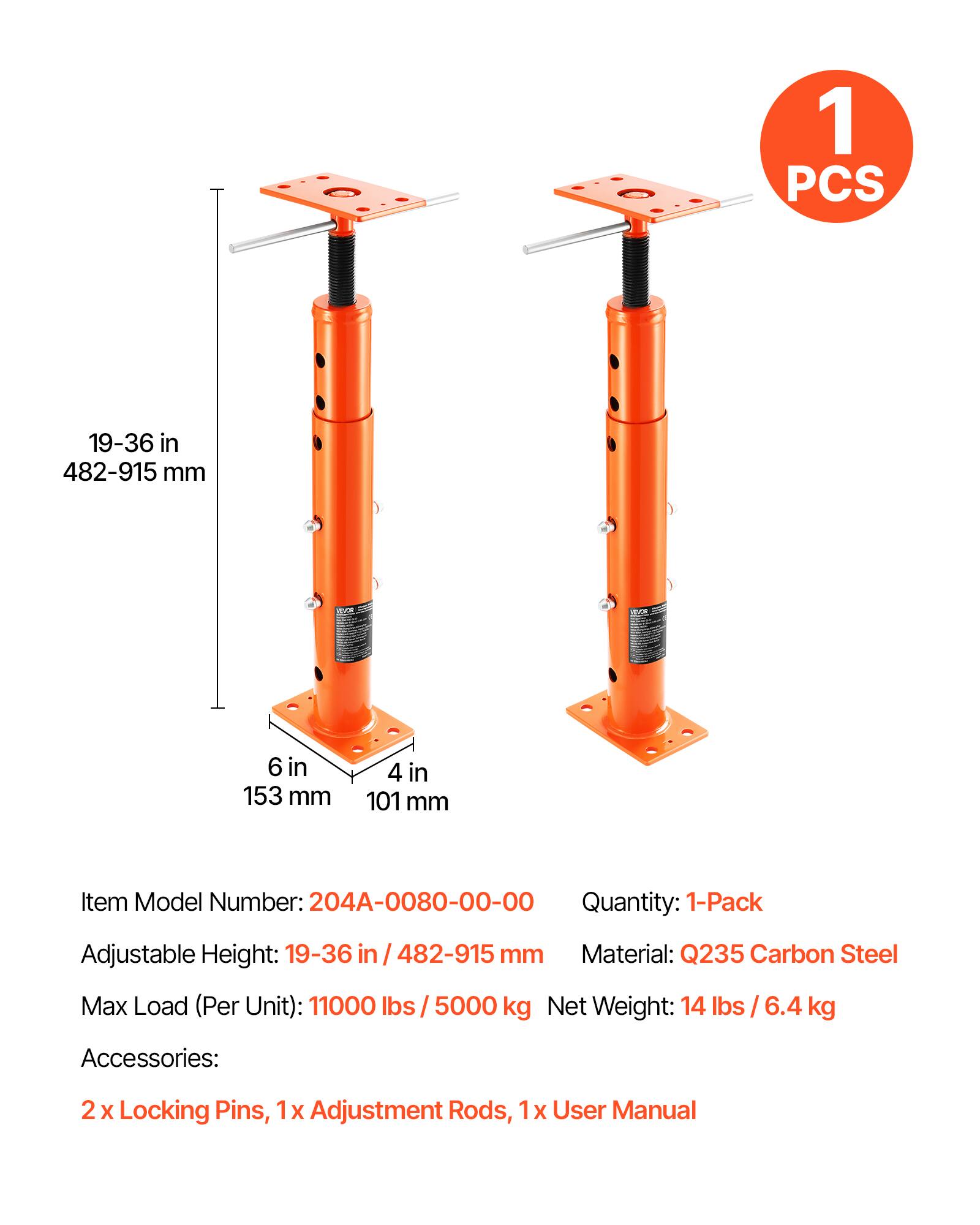 1 PCS 19-36 in / 482-915 mm  
6 in / 153 mm  
4 in / 101 mm  

Item Model Number: 204A-0080-00-00  
Quantity: 1-Pack  
Adjustable Height: 19-36 in / 482-915 mm  
Material: Q235 Carbon Steel  
Max Load (Per Unit): 11000 lbs / 5000 kg  
Net Weight: 14 lbs / 6.4 kg  

Accessories:  
2 x Locking Pins, 1 x Adjustment Rods, 1 x User Manual