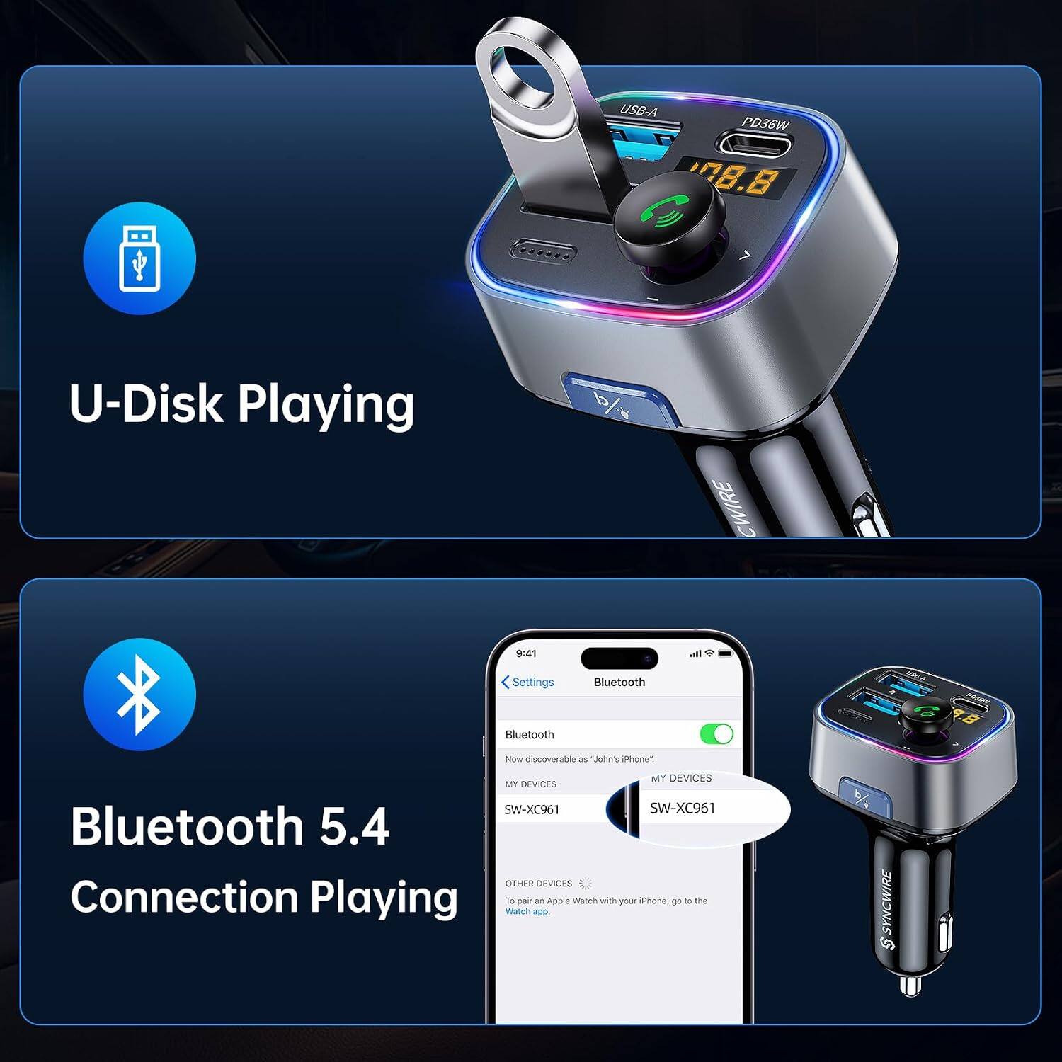 USB-A PD36W 808.8  
U-Disk Playing  
%  
CWIRE  
9:41  
Settings  
Bluetooth  
Bluetooth  
Now discoverable as "John's Phone".  
MY DEVICES  
MY DEVICES  
SW-XC961  
SW-XC961  
Bluetooth 5.4  
OTHER DEVICES  
Connection Playing  
To Watch pair app = Apple Watch with your iPhone, go to the  
SYNCWIRE