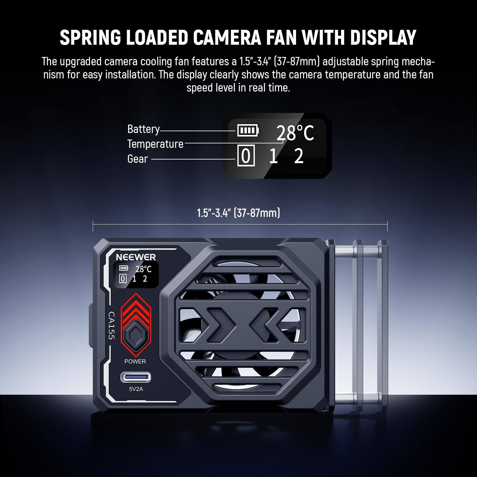 SPRING LOADED CAMERA FAN WITH DISPLAY

The upgraded camera cooling fan features a 1.5"-3.4" (37-87mm) adjustable spring mechanism for easy installation. The display clearly shows the camera temperature and the fan speed level in real time.

Battery Temperature Gear  
0 28°C 1 2

1.5"-3.4" (37-87mm)

NEEWER  
CA155  
POWER 5V2A
