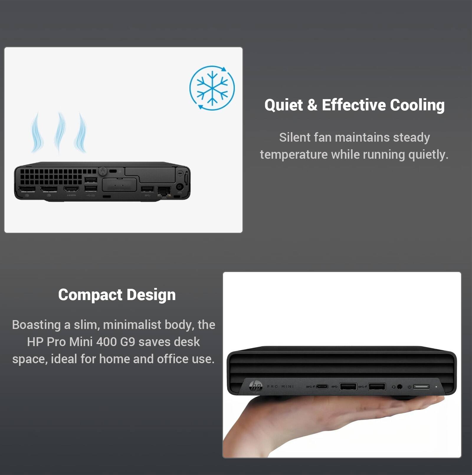 Quiet & Effective Cooling  
Silent fan maintains steady temperature while running quietly  

Compact Design  
Boasting a slim, minimalist body, the HP Pro Mini 400 G9 saves desk space, ideal for home and office use.