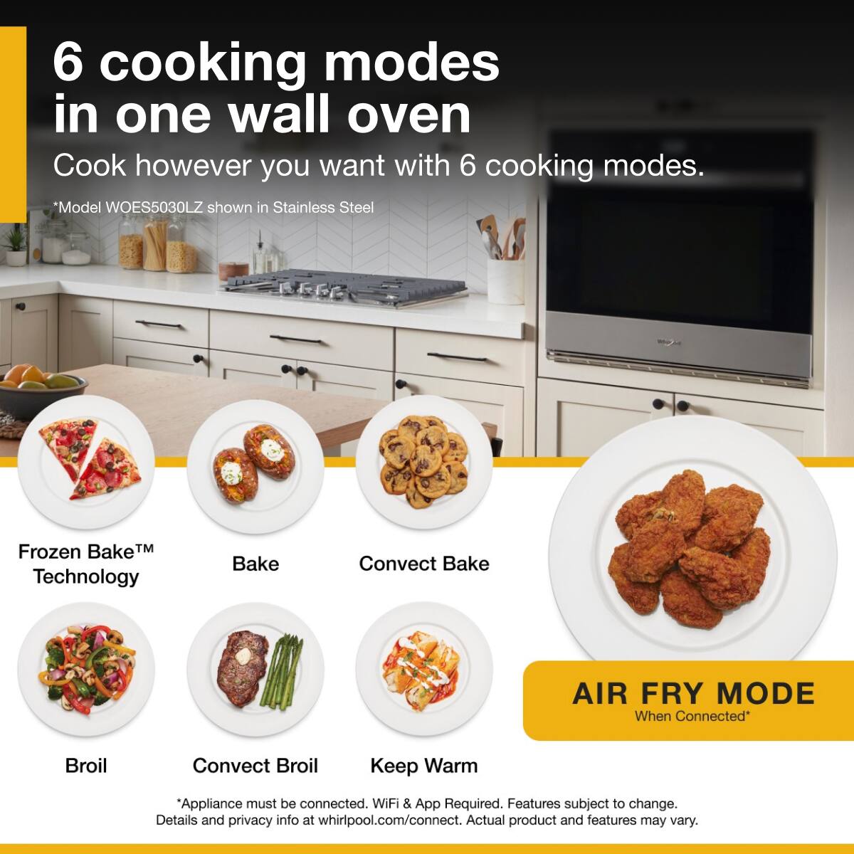 6 cooking modes in one wall oven  
Cook however you want with 6 cooking modes.  
*Model WOES5030LZ shown in Stainless Steel  

Frozen Bake™ Technology  
Bake  
Convect Bake  
Broil  
Convect Broil  
Keep Warm  

AIR FRY MODE  
When Connected*  

*Appliance must be connected. WiFi & App Required. Features subject to change. Details and privacy info at whirlpool.com/connect. Actual product and features may vary.