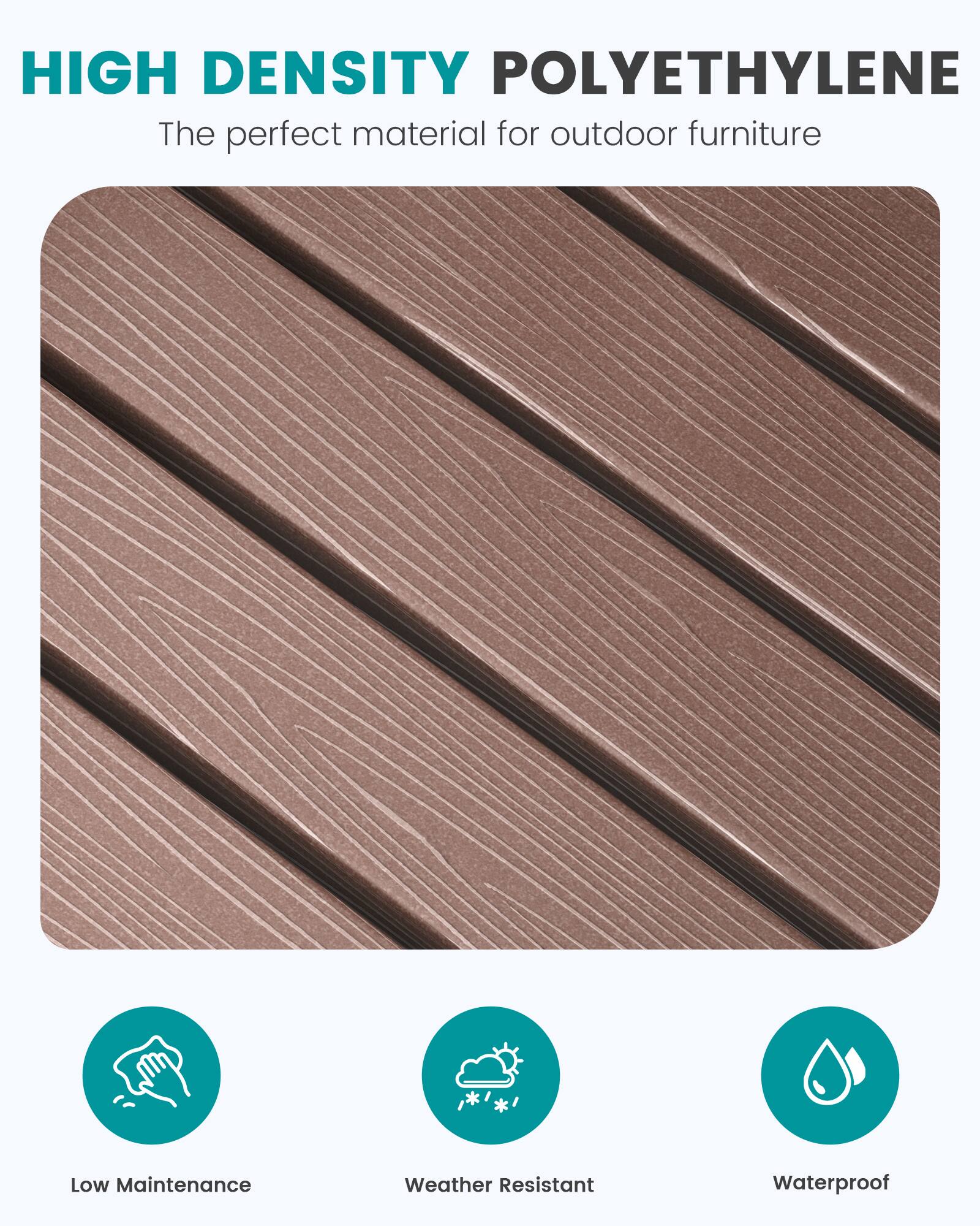 HIGH DENSITY POLYETHYLENE  
The perfect material for outdoor furniture

- Low Maintenance
- Weather Resistant
- Waterproof