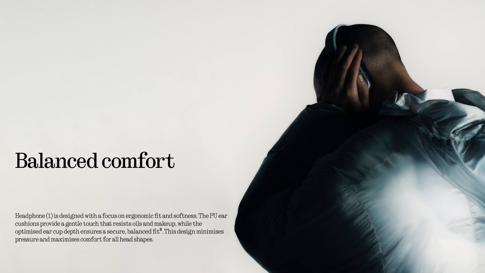Balanced comfort

Headphone (1) is designed with a focus on ergonomic fit and softness. The PU ear cushions provide a gentle touch that resists oils and makeup, while the optimised ear cup depth ensures a secure, balanced fit. This design minimises pressure and maximises comfort for all head shapes.