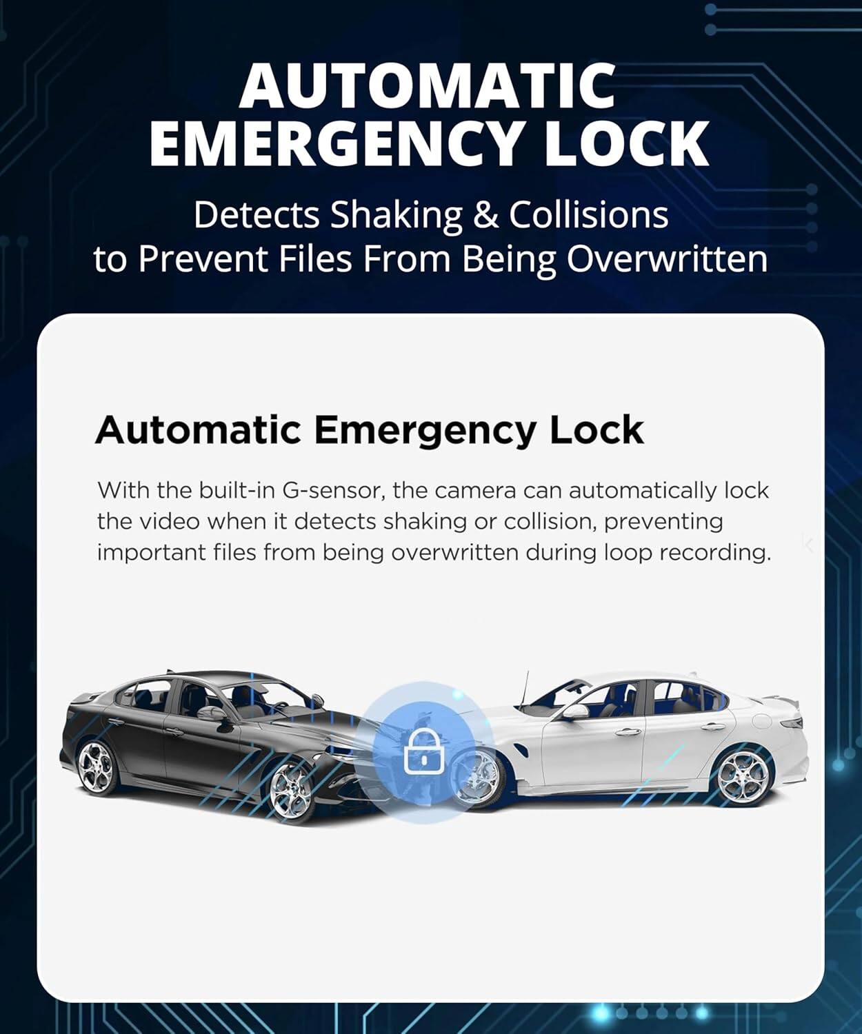 AUTOMATIC EMERGENCY LOCK  
Detects Shaking & Collisions to Prevent Files From Being Overwritten  

Automatic Emergency Lock  
With the built-in G-sensor, the camera can automatically lock the video when it detects shaking or collision, preventing important files from being overwritten during loop recording.