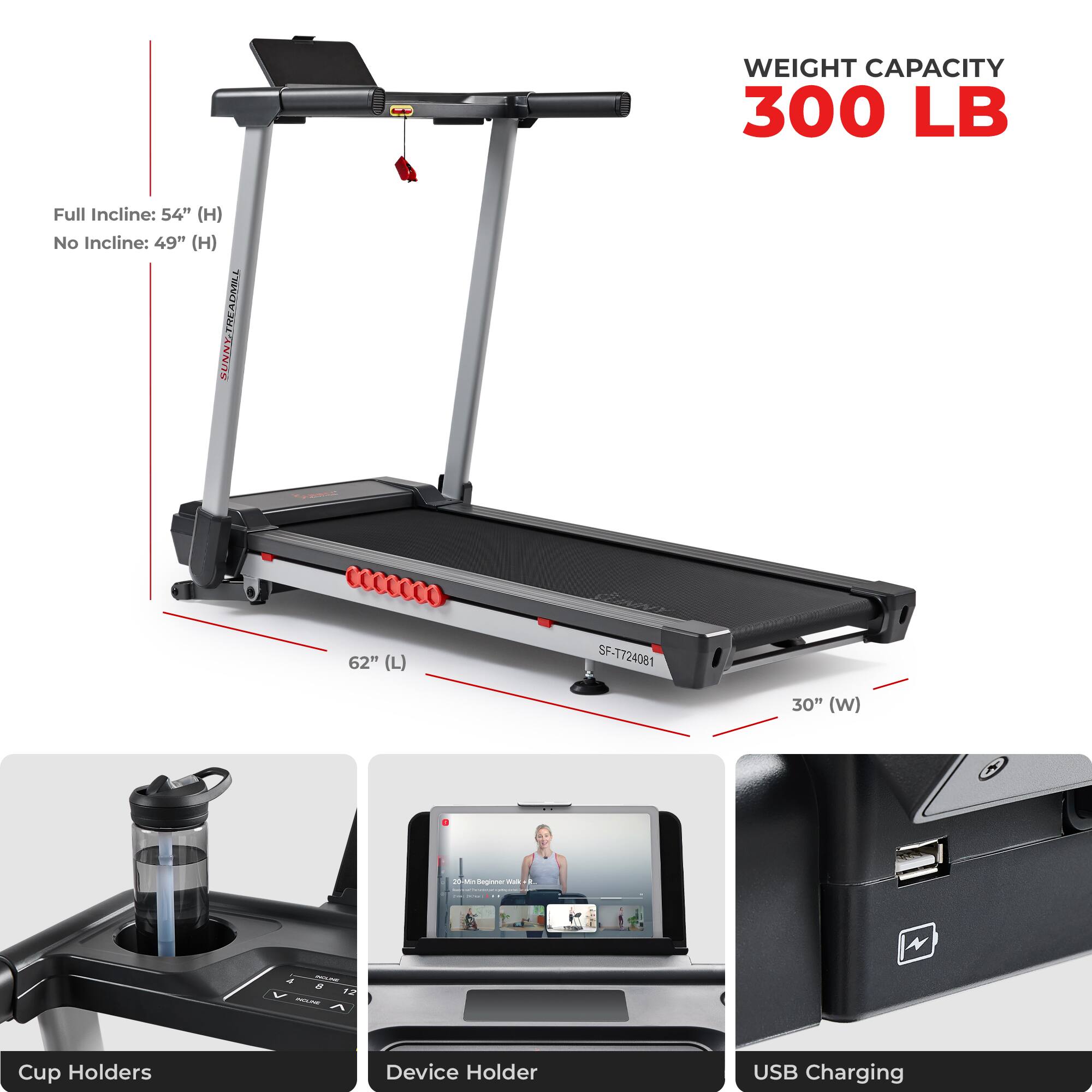 WEIGHT CAPACITY 300 LB
Full Incline: 54" (H)
No Incline: 49" (H)
SUNNYTREADMILL
62" (L)
30" (W)
Cup Holders
Device Holder
USB Charging