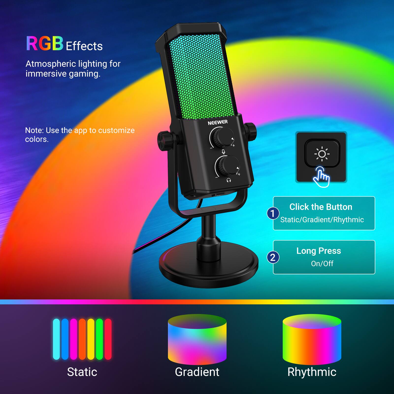 RGB Effects  
Atmospheric lighting for immersive gaming.  

Note: Use the app to customize colors.  

NEEWER  

Click the Button  
1. Static/Gradient/Rhythmic  
2. Long Press On/Off  

Static  
Gradient  
Rhythmic