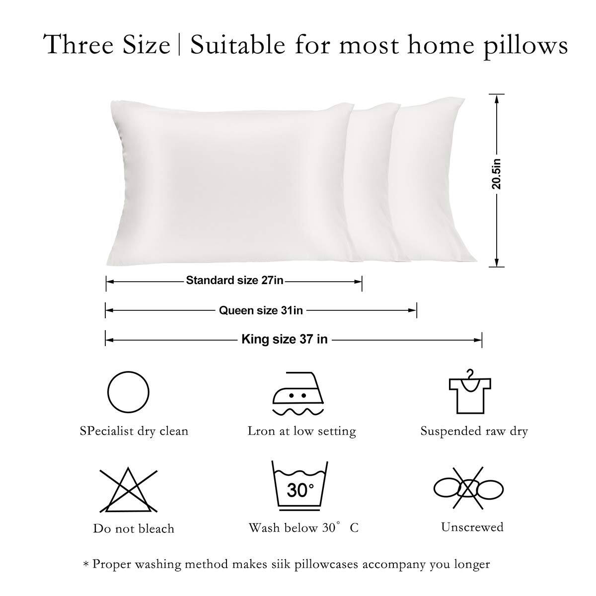 Three Size | Suitable for most home pillows

- Standard size 27in
- Queen size 31in
- King size 37in

- Specialist dry clean
- Iron at low setting
- Suspended raw dry
- Do not bleach
- Wash below 30°C
- Unscrewed

* Proper washing method makes silk pillowcases accompany you longer
