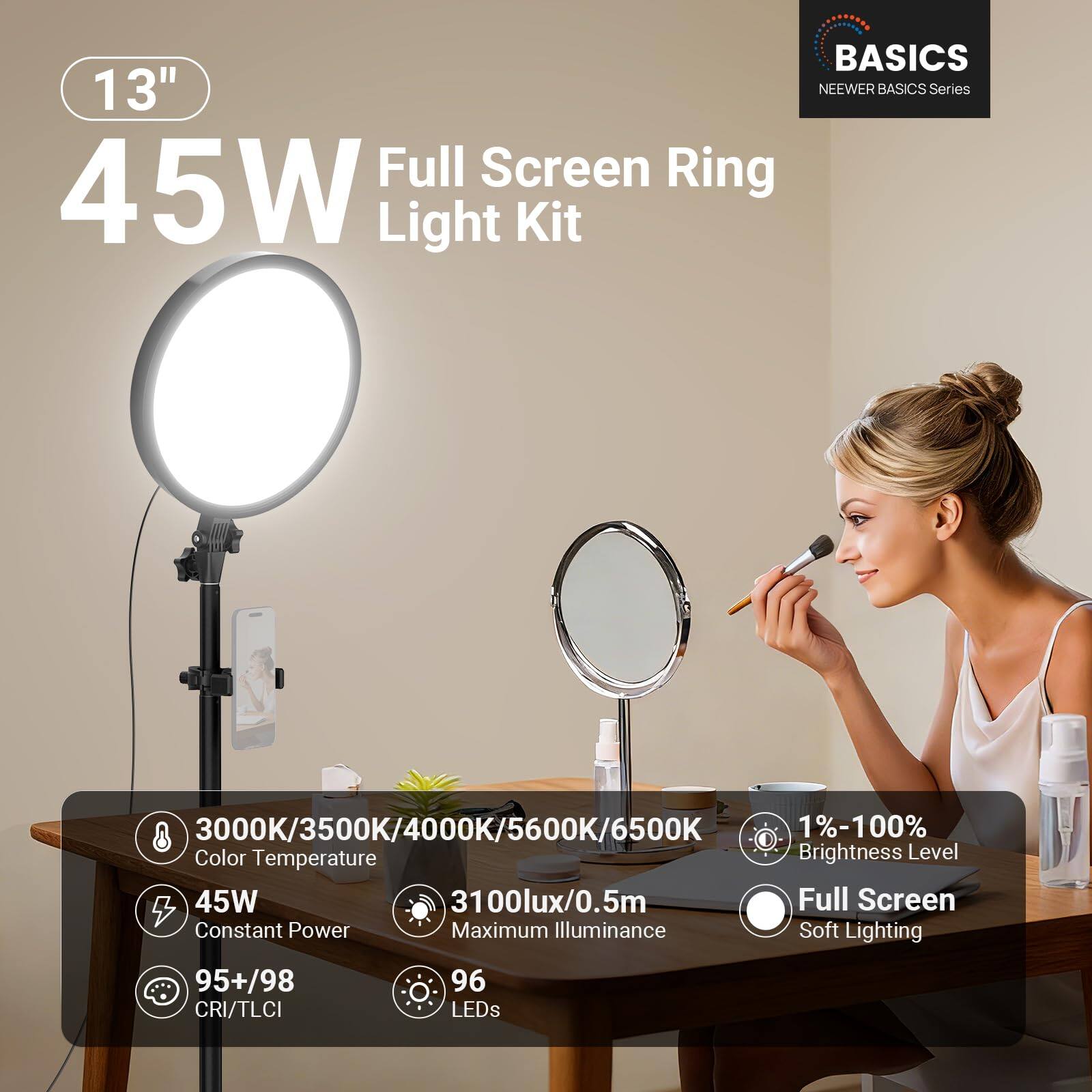 BASICS 13" NEEWER BASICS Series Full Screen Ring 45W Light Kit  
3000K/3500K/4000K/5600K/6500K  
1%-100% Color Temperature Brightness Level  
45W  
3100lux/0.5m Full Screen  
4 Constant Power Maximum Illuminance  
Soft Lighting  
95+/98 CRI/TLCI  
96 LEDs
