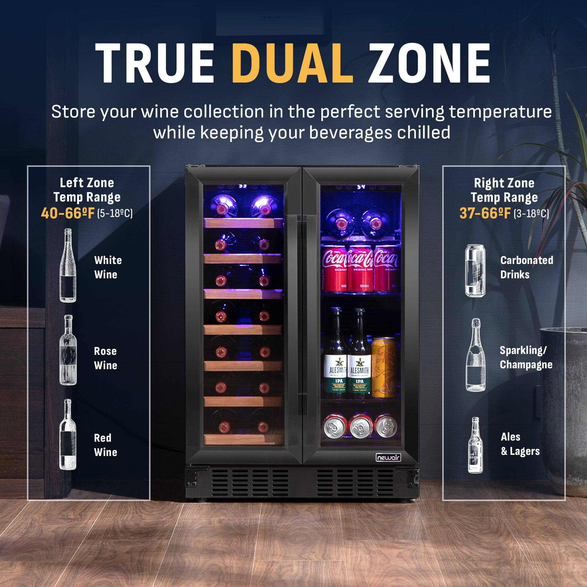 TRUE DUAL ZONE  
Store your wine collection in the perfect serving temperature while keeping your beverages chilled  

Left Zone Temp Range: 40-66°F (5-18°C)  
- White Wine  
- Rose Wine  
- Red Wine  

Right Zone Temp Range: 37-66°F (3-18°C)  
- Carbonated Drinks  
- Sparkling/Champagne  
- Ales & Lagers