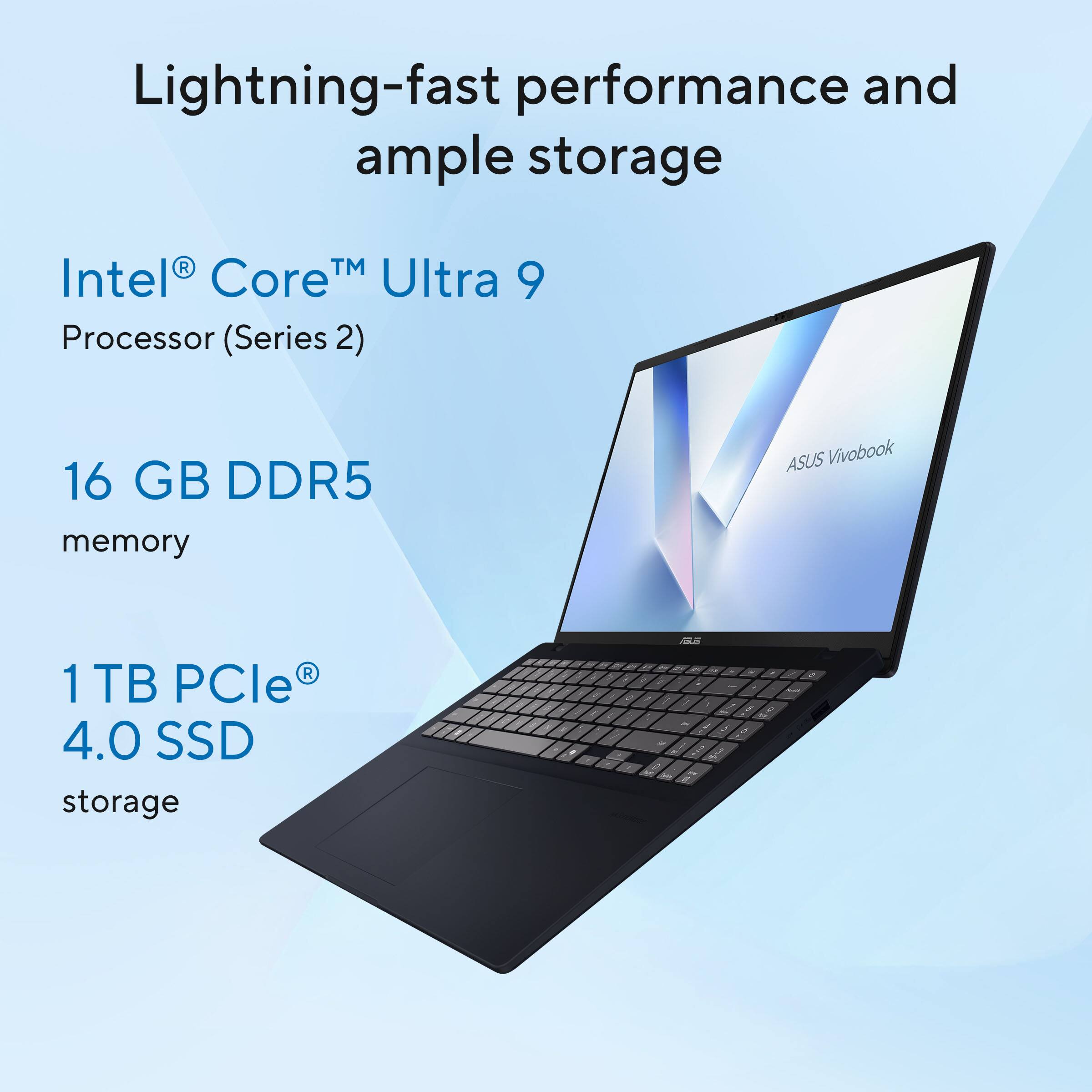 Lightning-fast performance and ample storage

Intel® Core™ Ultra 9 Processor (Series 2)

16 GB DDR5 memory

1 TB PCIe® 4.0 SSD storage