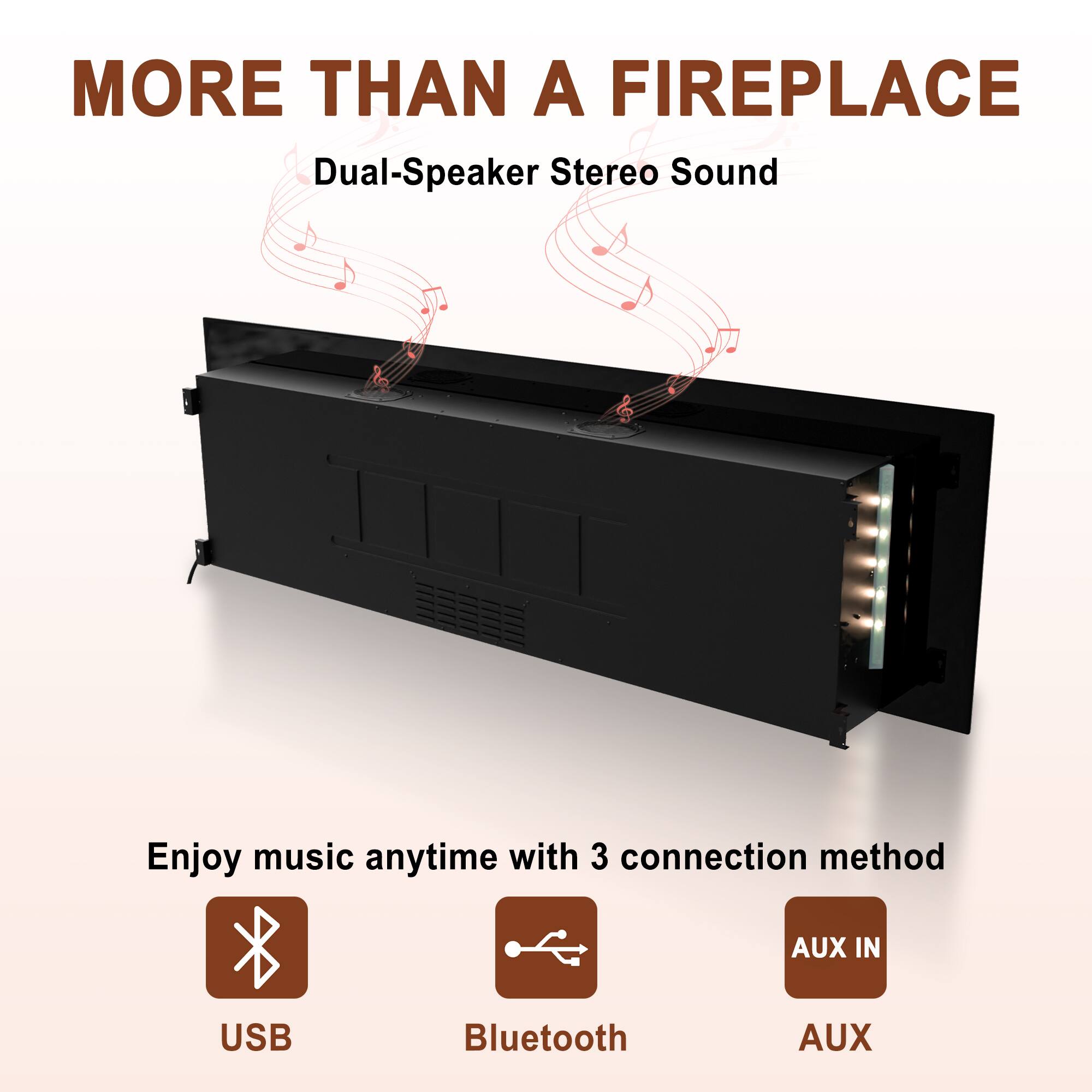 MORE THAN A FIREPLACE

Dual-Speaker Stereo Sound

Enjoy music anytime with 3 connection methods:
- USB
- Bluetooth
- AUX IN