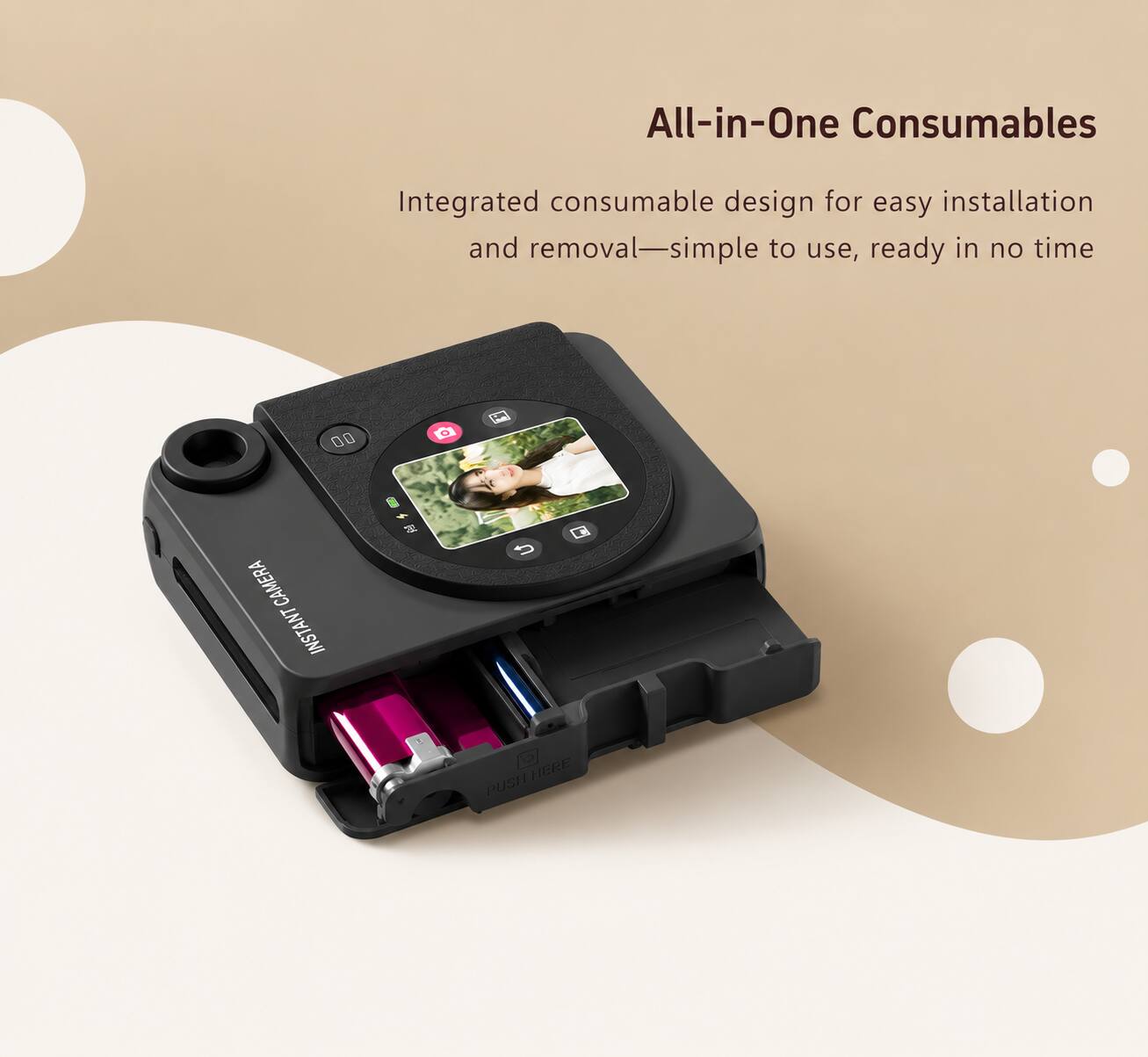 All-in-One Consumables

Integrated consumable design for easy installation and removal—simple to use, ready in no time

CAMERA INSTANT

PUSH HERE