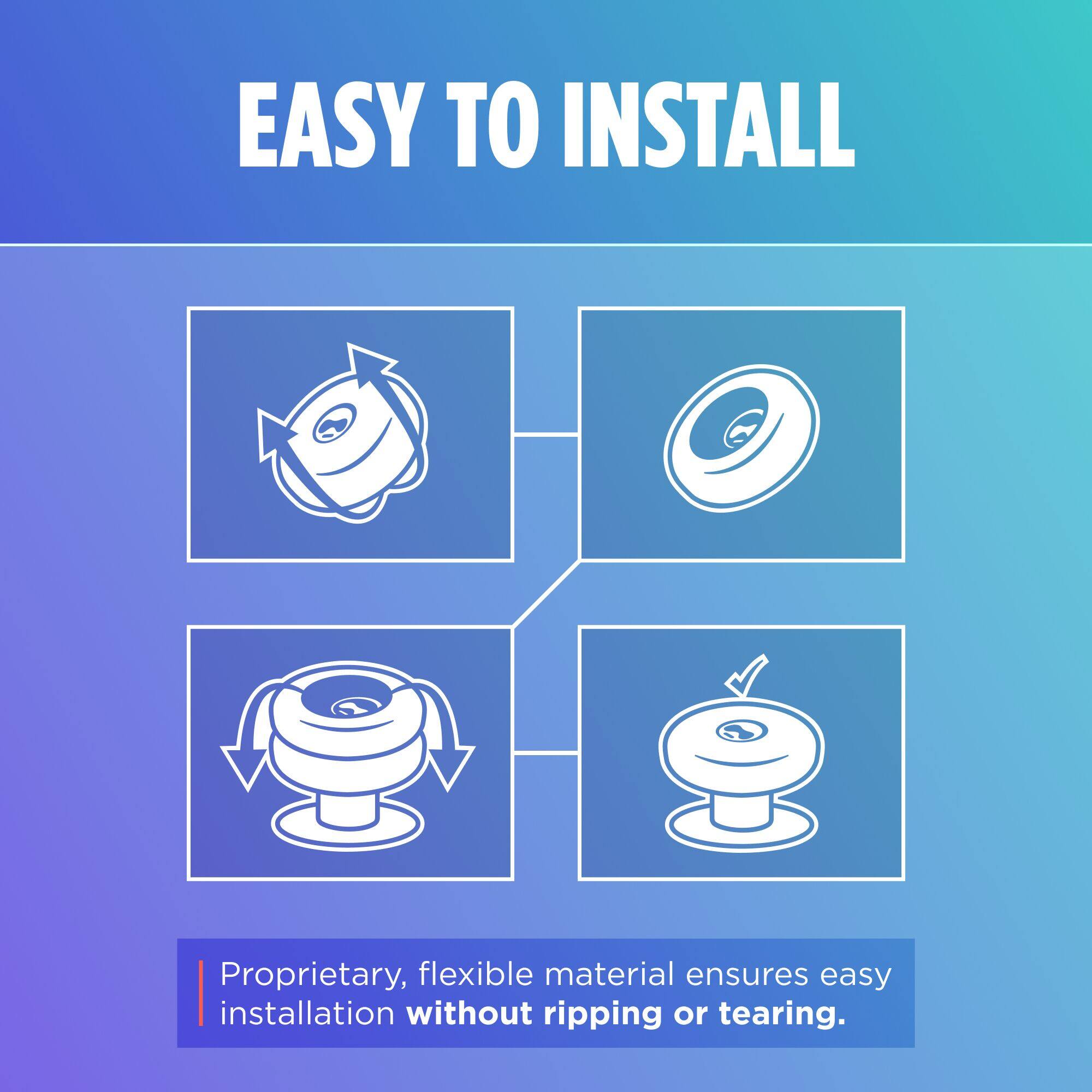 EASY TO INSTALL

Proprietary, flexible material ensures easy installation without ripping or tearing.