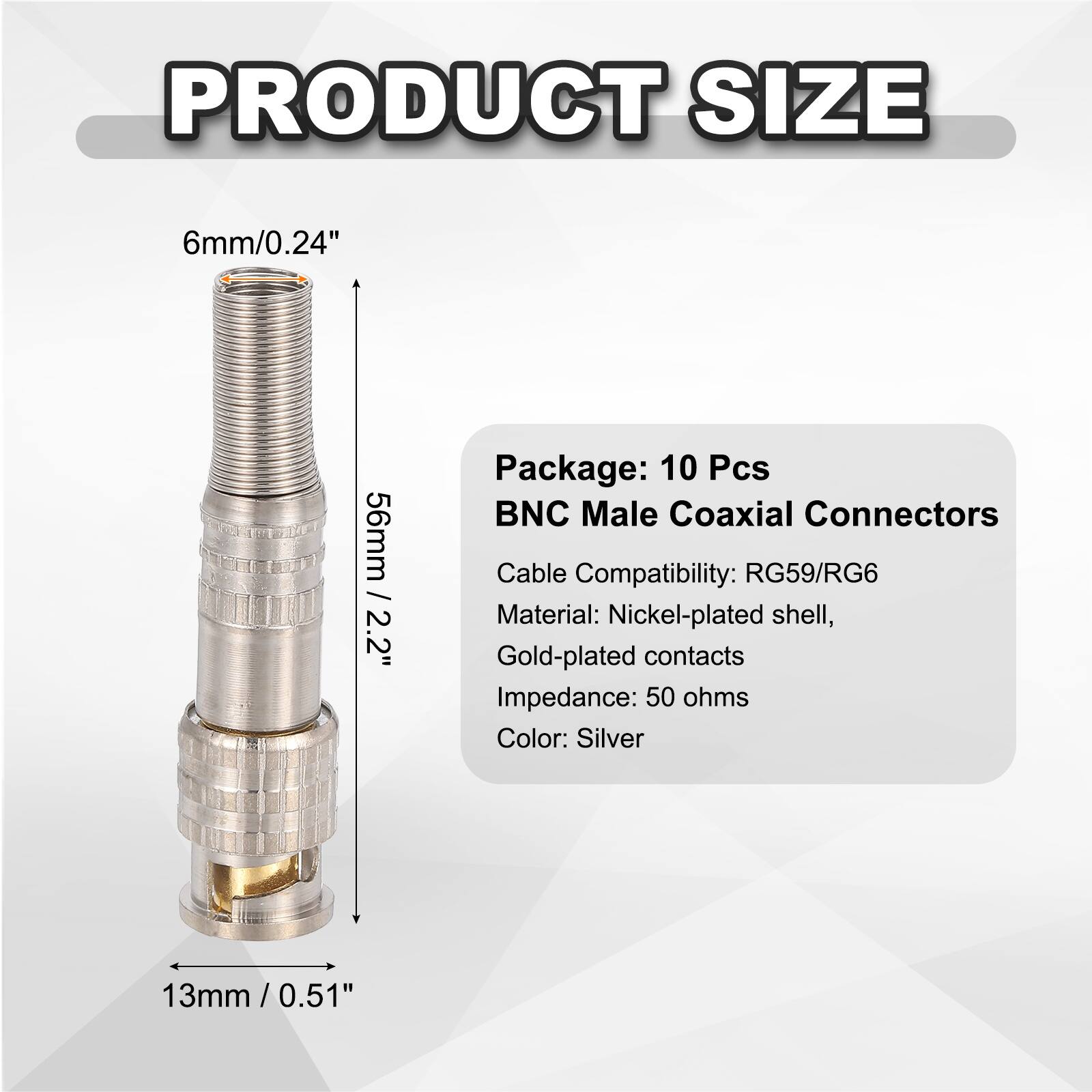 PRODUCT SIZE  
6mm/0.24"  
56mm / 2.2"  
13mm / 0.51"  

Package: 10 Pcs  
BNC Male Coaxial Connectors  
Cable Compatibility: RG59/RG6  
Material: Nickel-plated shell, Gold-plated contacts  
Impedance: 50 ohms  
Color: Silver