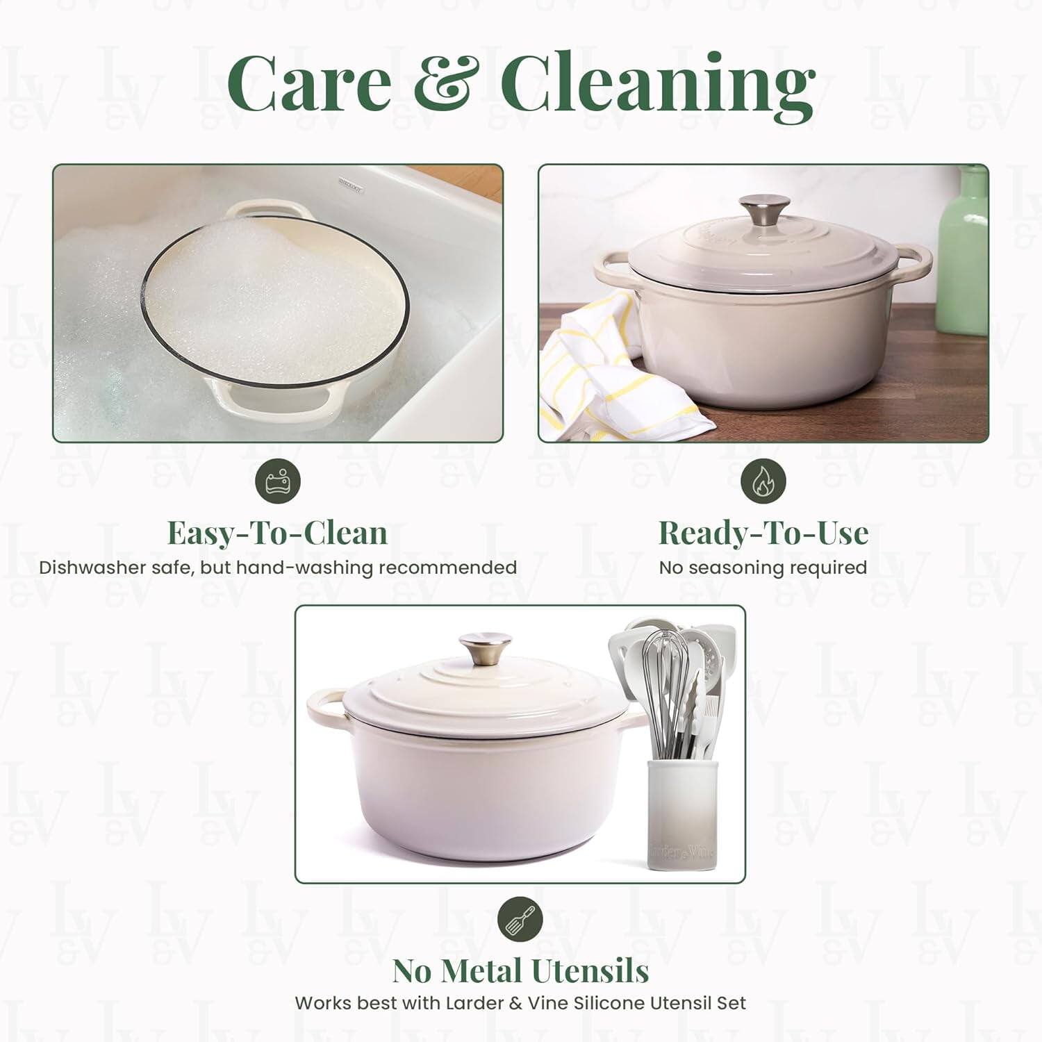 Care & Cleaning

Easy-To-Clean  
Dishwasher safe, but hand-washing recommended

Ready-To-Use  
No seasoning required

No Metal Utensils  
Works best with Larder & Vine Silicone Utensil Set