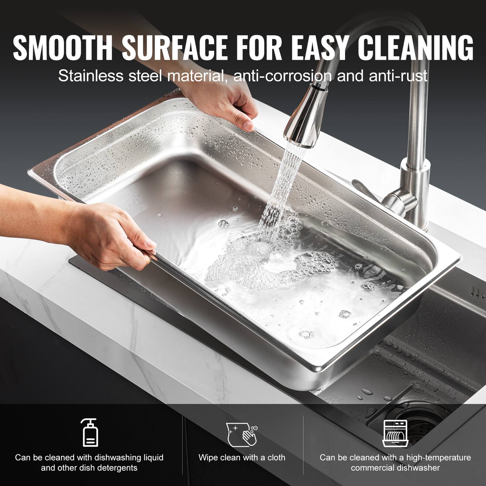 SMOOTH SURFACE FOR EASY CLEANING  
Stainless steel material, anti-corrosion and anti-rust  

- Can be cleaned with dishwashing liquid and other dish detergents  
- Wipe clean with a cloth  
- Can be cleaned with a high-temperature commercial dishwasher