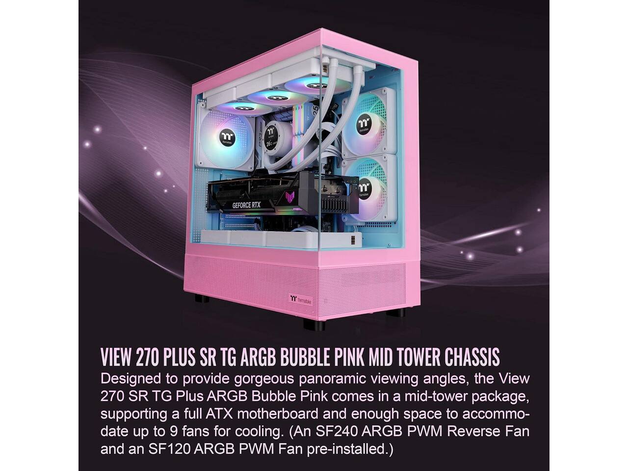VIEW 270 PLUS SR TG ARGB BUBBLE PINK MID TOWER CHASSIS  
Designed to provide gorgeous panoramic viewing angles, the View 270 SR TG Plus ARGB Bubble Pink comes in a mid-tower package, supporting a full ATX motherboard and enough space to accommodate up to 9 fans for cooling. (An SF240 ARGB PWM Reverse Fan and an SF120 ARGB PWM Fan pre-installed.)