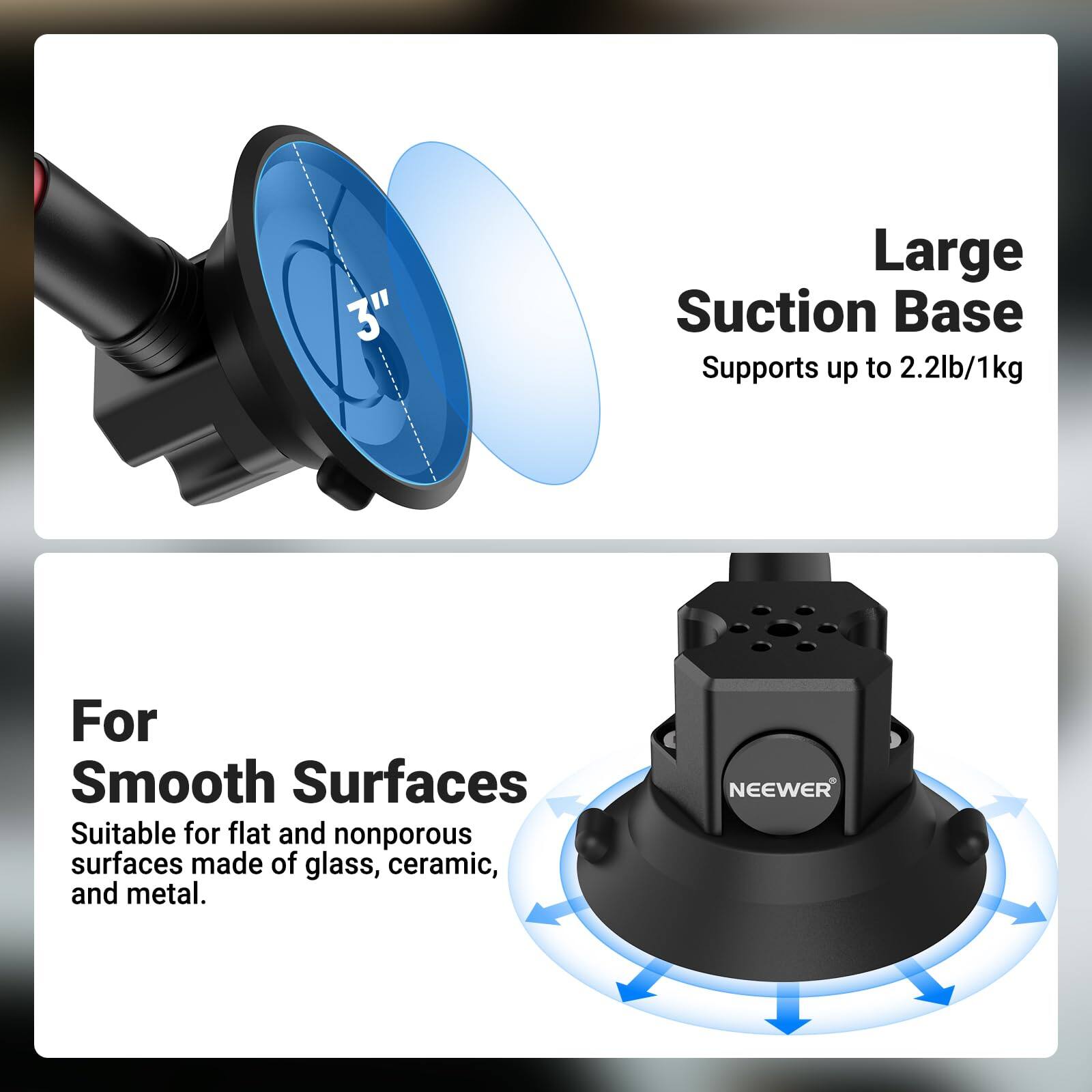 3" Large Suction Base Supports up to 2.2lb/1kg

For Smooth Surfaces
Suitable for flat and nonporous surfaces made of glass, ceramic, and metal.