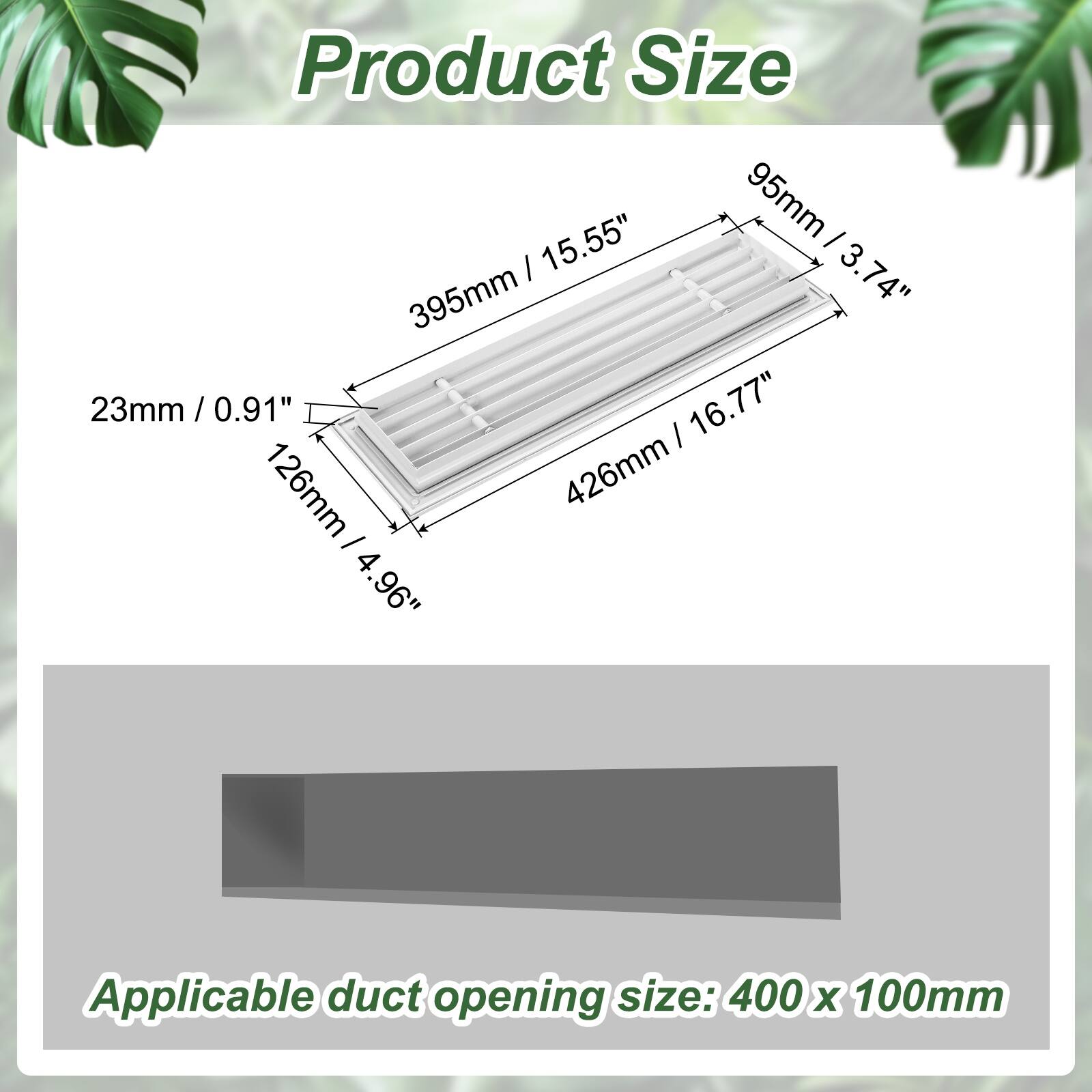 Product Size: 95mm (3.74") x 15.55" (395mm) x 23mm (0.91")  
16.77" (426mm) x 126mm (4.96")  
Applicable duct opening size: 400 x 100mm