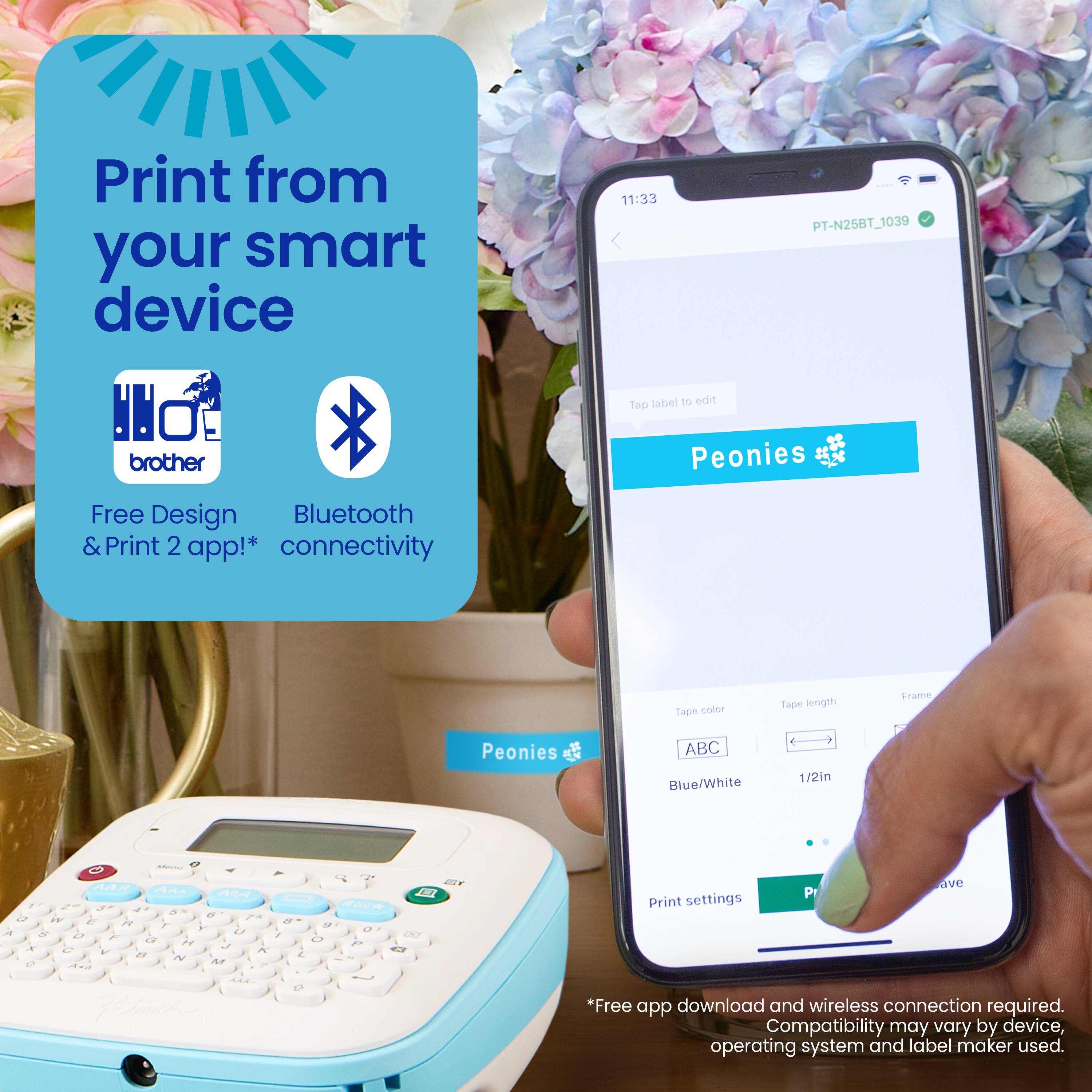 Print from your smart device with the Brother PT-N25BT label maker to edit Tp Peonies Free Design Bluetooth & Print 2 app! Connectivity is provided by the Tape cr Tape length Fram Peonies ABC Blue/White 1/2in. Compatibility may vary by device, operating system, and label maker used. A free app download and wireless connection are required.
