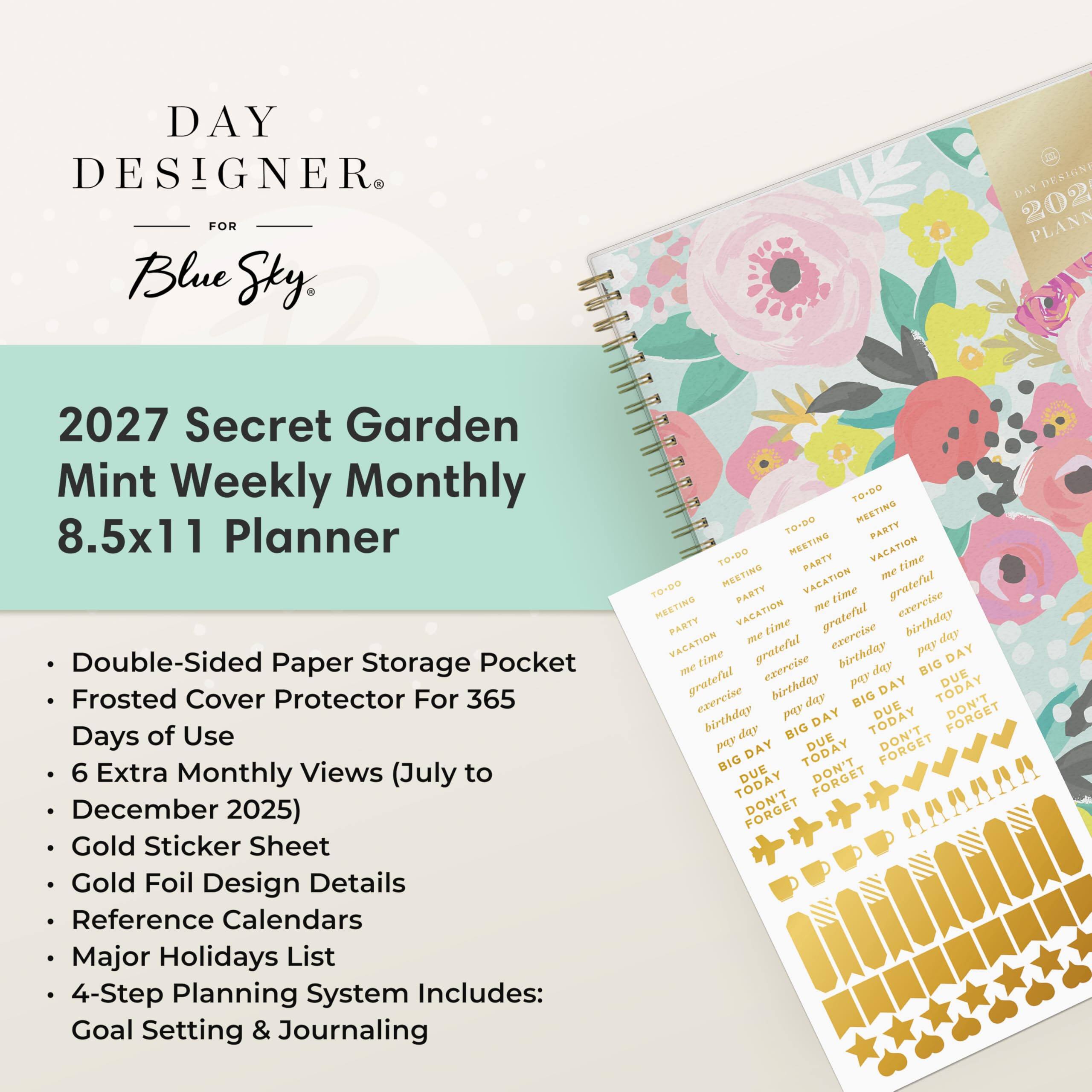 DAY DESIGNER FOR Blue Sky

2027 Secret Garden Mint Weekly Monthly 8.5x11 Planner

- Double-Sided Paper Storage Pocket
- Frosted Cover Protector For 365 Days of Use
- 6 Extra Monthly Views (July to December 2025)
- Gold Sticker Sheet
- Gold Foil Design Details
- Reference Calendars
- Major Holidays List
- 4-Step Planning System Includes: Goal Setting & Journaling

TO-DO TO-DO MEETING PARTY TO-DO MEETING PARTY VACATION MEETING me time TO-DO PARTY VACATION time grateful MEETING VACATION me grateful exercise birthday PARTY me time exercise day VACATION time grateful birthday Kod DAY me exercise day BIG DUE grateful birthday pay DAY TODAY exercise day BIG DUE birthday pay DAY TODAY FORGET day BIG DUE DON'T pay DAY TODAY BIG DUE DON'T TODAY DON'T