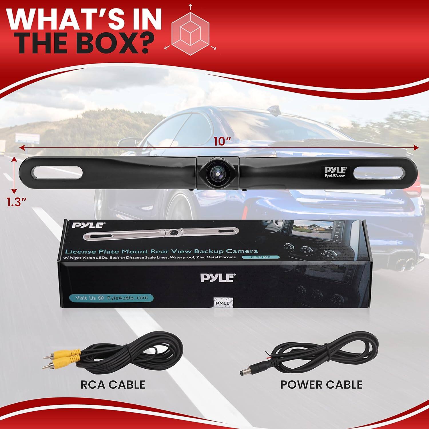 WHAT'S IN THE BOX?

10" PYLE License Plate Mount Rear View Backup Camera T
1.3" PYLE
Night Vision LED
Built-in Distance Scale Lines
Waterproof, Zinc Chrome
PYLE Visit Us @ PyleAudio.com

RCA CABLE
POWER CABLE