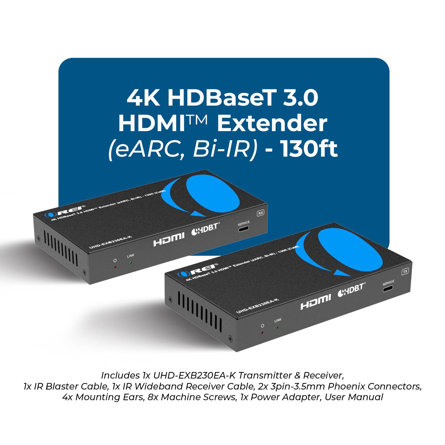 4K HDBaseT 3.0 HDMI™ Extender (eARC, Bi-IR) - 130ft

Includes 1x UHD-EXB230EA-K Transmitter & Receiver, 1x IR Blaster Cable, 1x IR Wideband Receiver Cable, 2x 3pin-3.5mm Phoenix Connectors, 4x Mounting Ears, 8x Machine Screws, 1x Power Adapter, User Manual