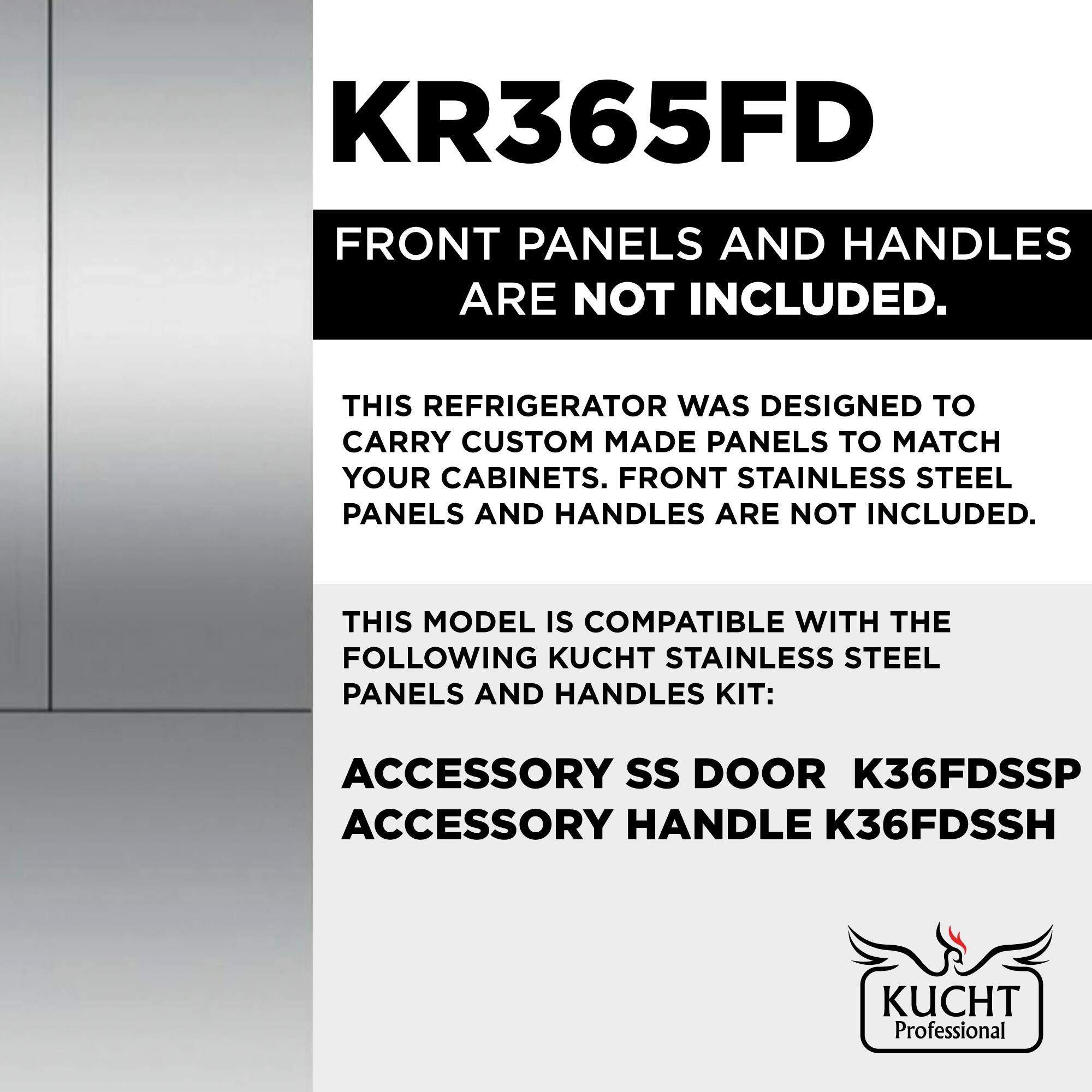 KR365FD

FRONT PANELS AND HANDLES ARE NOT INCLUDED.

THIS REFRIGERATOR WAS DESIGNED TO CARRY CUSTOM MADE PANELS TO MATCH YOUR CABINETS. FRONT STAINLESS STEEL PANELS AND HANDLES ARE NOT INCLUDED.

THIS MODEL IS COMPATIBLE WITH THE FOLLOWING KUCHT STAINLESS STEEL PANELS AND HANDLES KIT:

ACCESSORY SS DOOR K36FDSSP  
ACCESSORY HANDLE K36FDSSH

KUCHT Professional