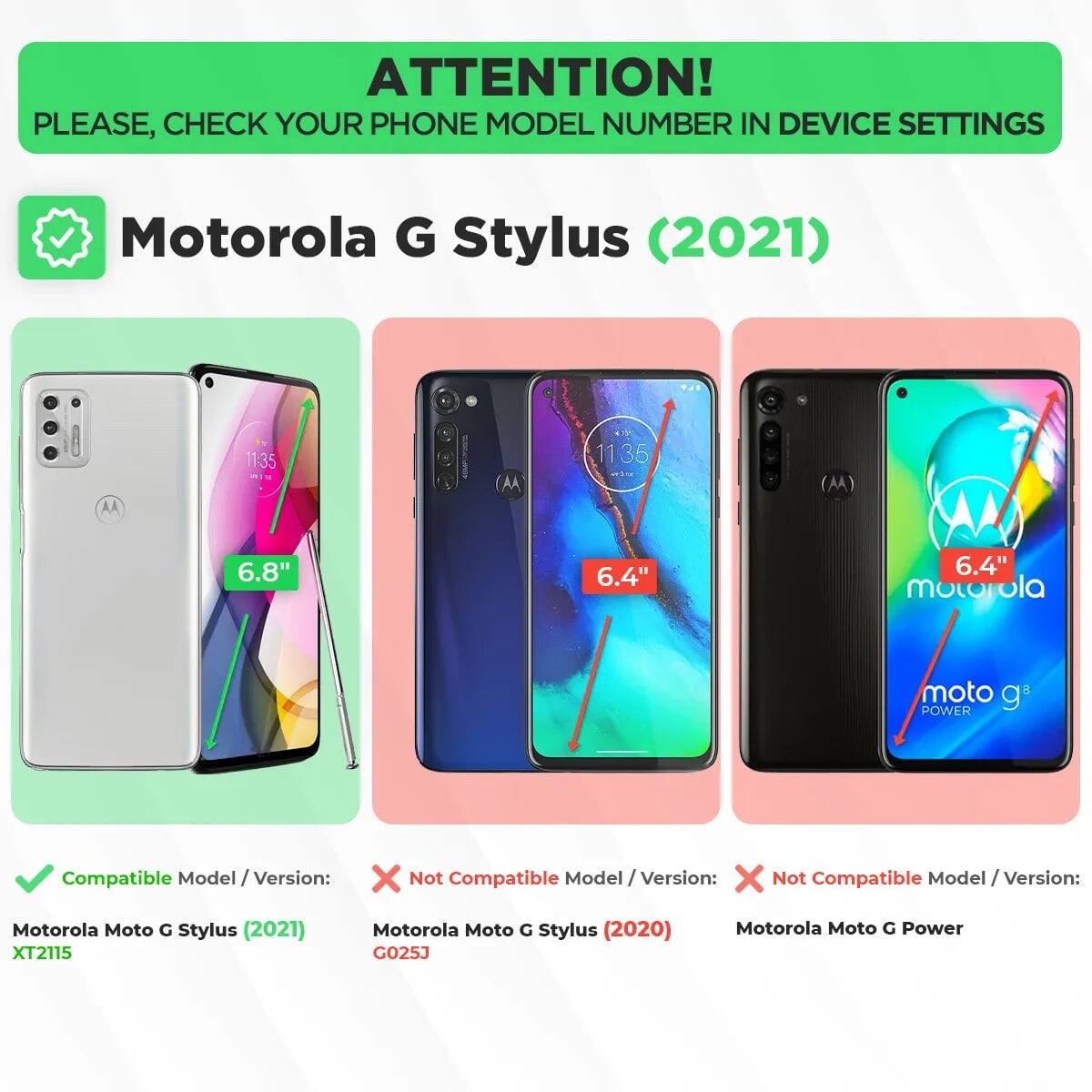 ATTENTION! PLEASE, CHECK YOUR PHONE MODEL NUMBER IN DEVICE SETTINGS

Motorola G Stylus (2021)

Compatible Model / Version:
- Motorola Moto G Stylus (2021) XT2115

Not Compatible Model / Version:
- Motorola Moto G Stylus (2020) GO25J
- Motorola Moto G Power