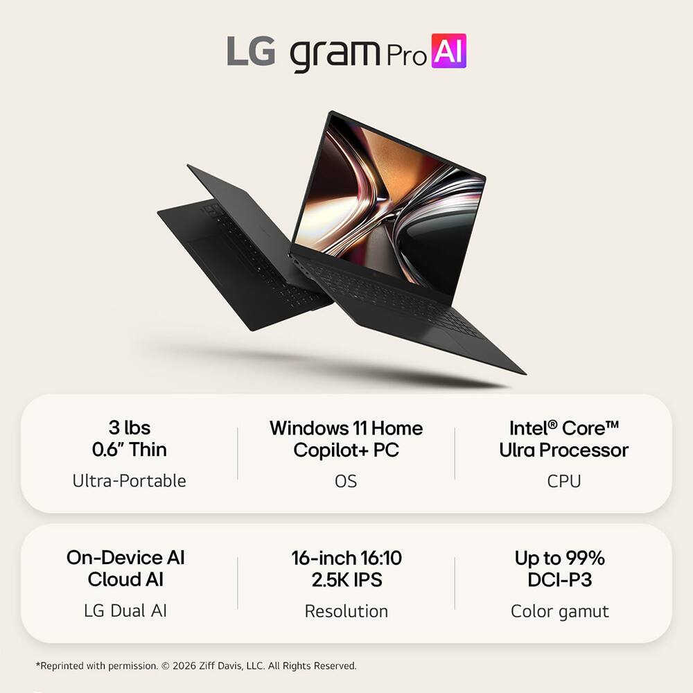 LG gram Pro AI

3 lbs 0.6" Thin Ultra-Portable

Windows 11 Home Copilot+ PC OS

Intel® Core™ Ultra Processor CPU

On-Device AI Cloud AI LG Dual AI

16-inch 16:10 2.5K IPS Resolution

Up to 99% DCI-P3 Color gamut

*Reprinted with permission. © 2026 Ziff Davis, LLC. All Rights Reserved.