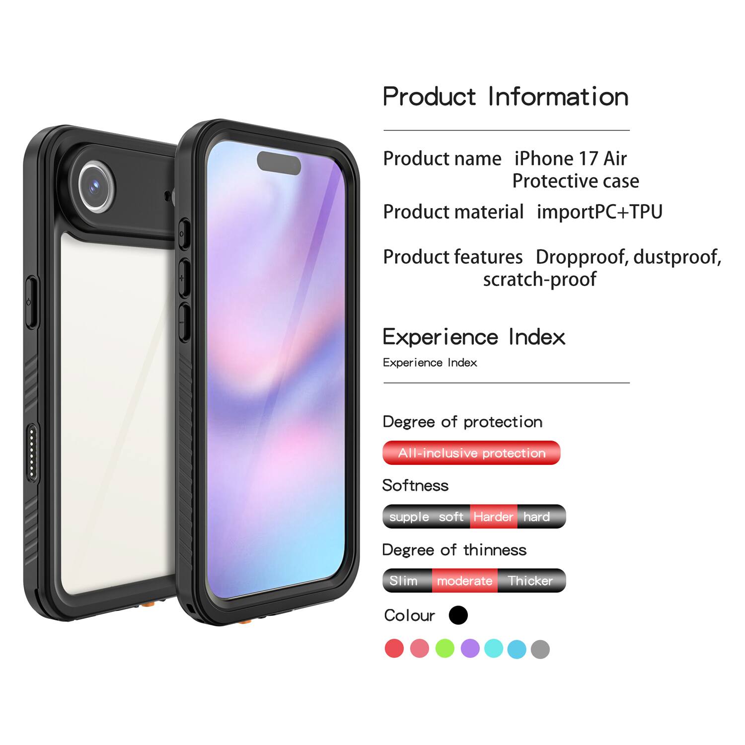 Product Information  
Product name: iPhone 17 Air Protective case  
Product material: importPC+TPU  
Product features: Dropproof, dustproof, scratch-proof  

Experience Index  
Experience Index  

Degree of protection: All-inclusive protection  

Softness: supple soft Harder hard  

Degree of thinness: Slim moderate Thicker  

Colour: [Colour options shown in the image]