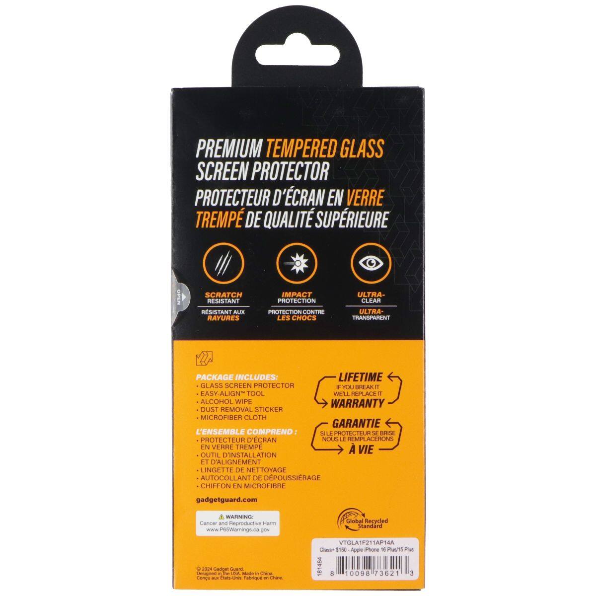 PREMIUM TEMPERED GLASS SCREEN PROTECTOR  
PROTECTEUR D'ÉCRAN EN VERRE TREMPÉ DE QUALITÉ SUPÉRIEURE  

SCRATCH RESISTANT  
RÉSISTANT AUX RAYURES  

IMPACT PROTECTION  
PROTECTION CONTRE LES CHOCS  

ULTRA-CLEAR  
ULTRA-TRANSPARENT  

PACKAGE INCLUDES:  
LIFETIME GLASS SCREEN PROTECTOR  
EASY-ALIGN TOOL  
ALCOHOL WIPE  
DUST REMOVAL STICKER  
MICROFIBER CLOTH  

L'ENSEMBLE COMPREND:  
PROTECTEUR D'ÉCRAN  
OUTIL D'INSTALLATION ET D'ALIGNEMENT  
LINGETTE DE NETTOYAGE  
AUTO-COLLANT DE DÉPOUSSIRAGE  
CHIFFON EN MICROFIBRE  

gadgetguard.com  

WARNING: Cancer and Reproductive Harm  
www.P6tWarings.ca.gov  

Global Recycled Standard  
VTGLA1F211AP14A  

Class+ $150 Apple Phone 18 T5 Plus  

- Gadget - Designed in the USA Made in China  
- Congé