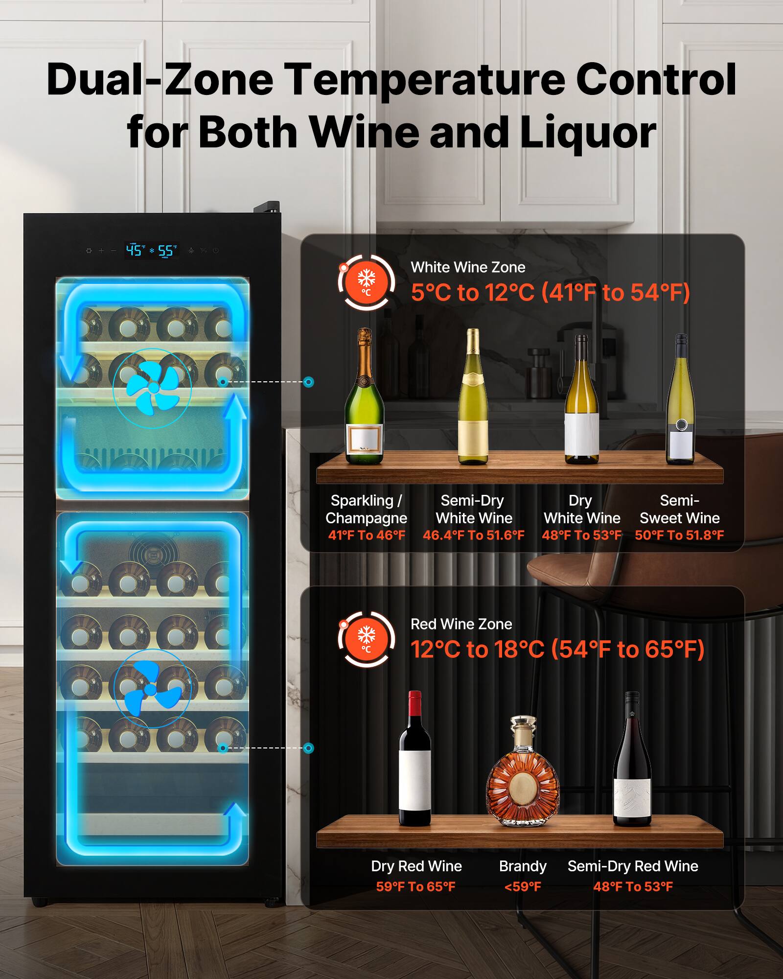 Dual-Zone Temperature Control for Both Wine and Liquor

White Wine Zone
5°C to 12°C (41°F to 54°F)
- Sparkling / Champagne: 41°F to 46°F
- Semi-Dry White Wine: 46.4°F to 51.6°F
- Dry White Wine: 48°F to 53°F
- Semi-Sweet Wine: 50°F to 51.8°F

Red Wine Zone
12°C to 18°C (54°F to 65°F)
- Dry Red Wine: 59°F to 65°F
- Brandy: <59°F
- Semi-Dry Red Wine: 48°F to 53°F