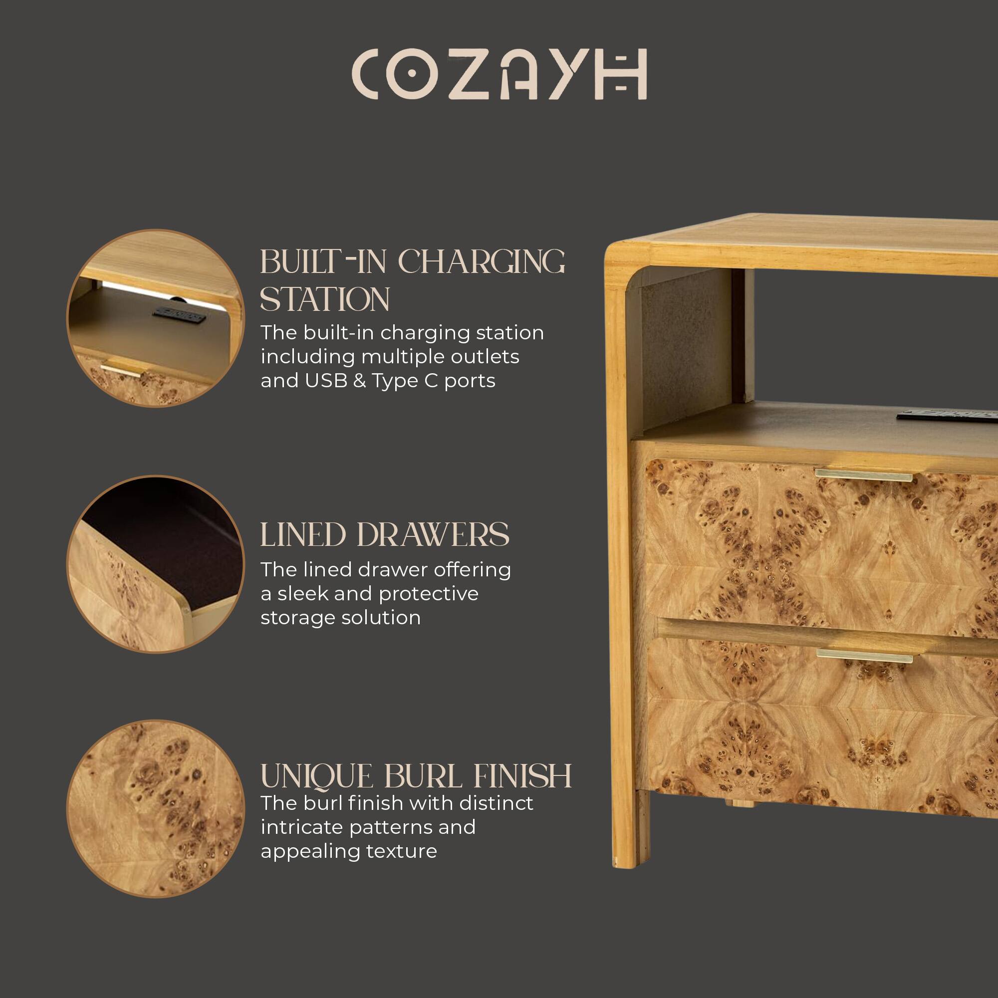 COZAYH

BUILT-IN CHARGING STATION  
The built-in charging station including multiple outlets and USB & Type C ports

LINED DRAWERS  
The lined drawer offering a sleek and protective storage solution

UNIQUE BURL FINISH  
The burl finish with distinct intricate patterns and appealing texture