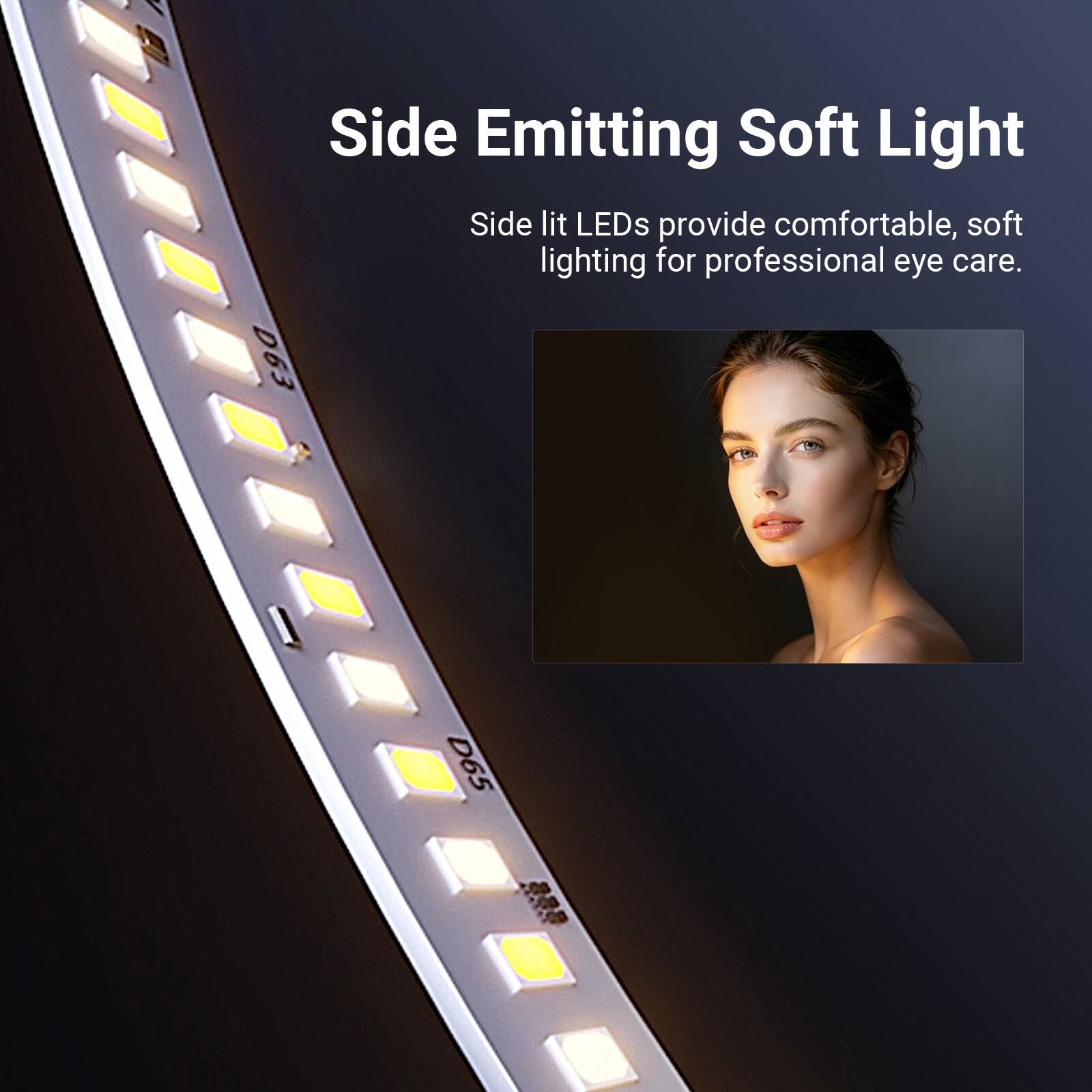 Side Emitting Soft Light  
Side lit LEDs provide comfortable, soft lighting for professional eye care.  
D63 D65