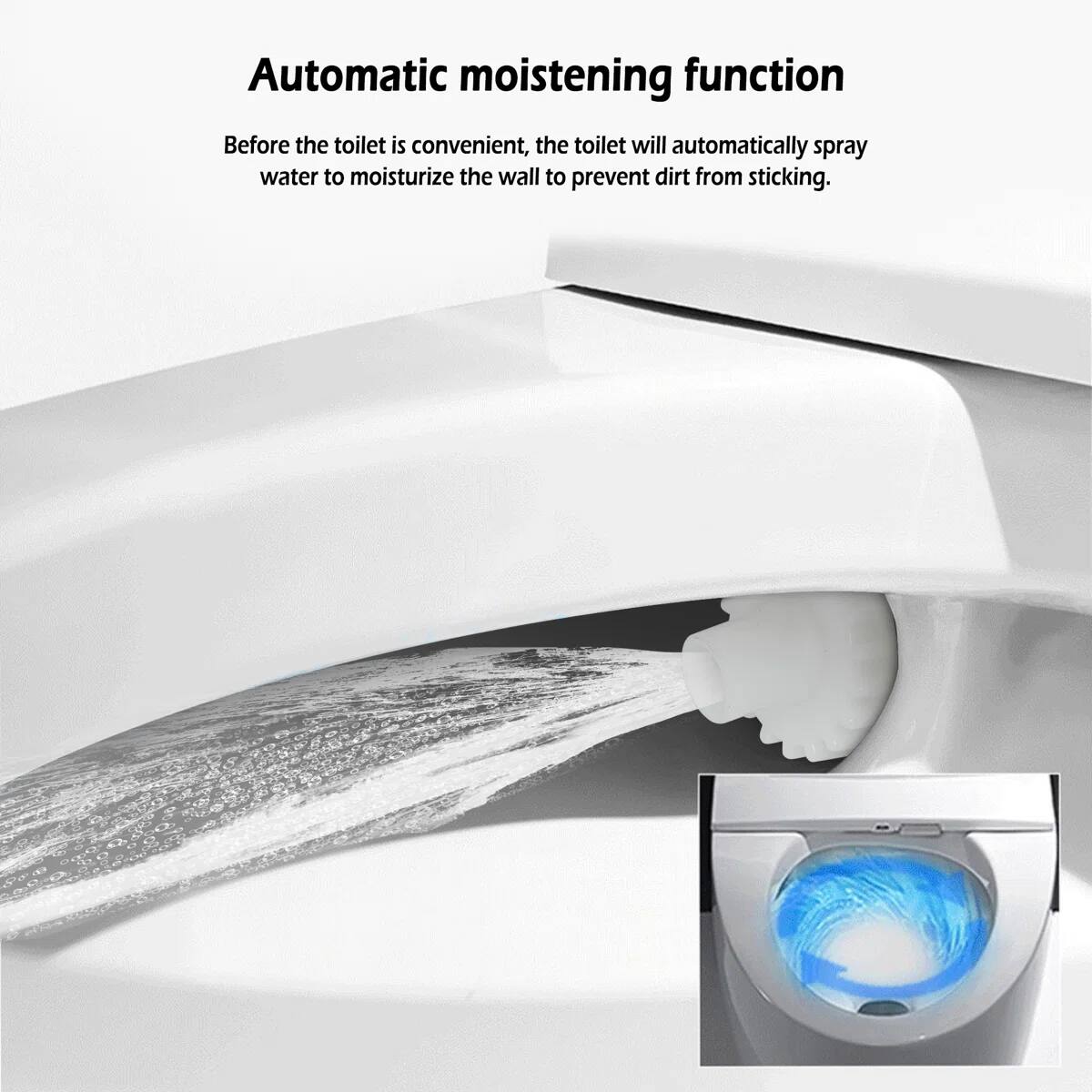 Automatic moistening function  
Before the toilet is convenient, the toilet will automatically spray water to moisturize the wall to prevent dirt from sticking.