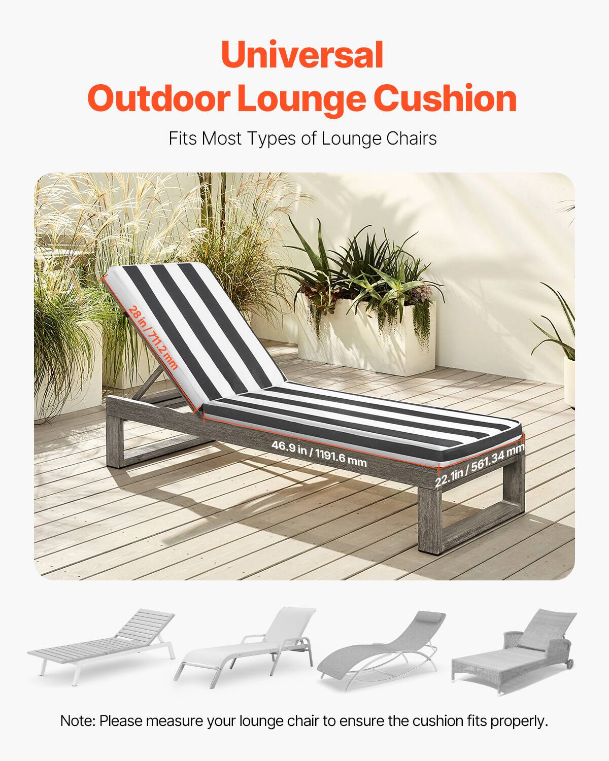 Universal Outdoor Lounge Cushion  
Fits Most Types of Lounge Chairs  

28 in / 711.2 mm  
46.9 in / 1191.6 mm  
22.1 in / 561.34 mm  

Note: Please measure your lounge chair to ensure the cushion fits properly.