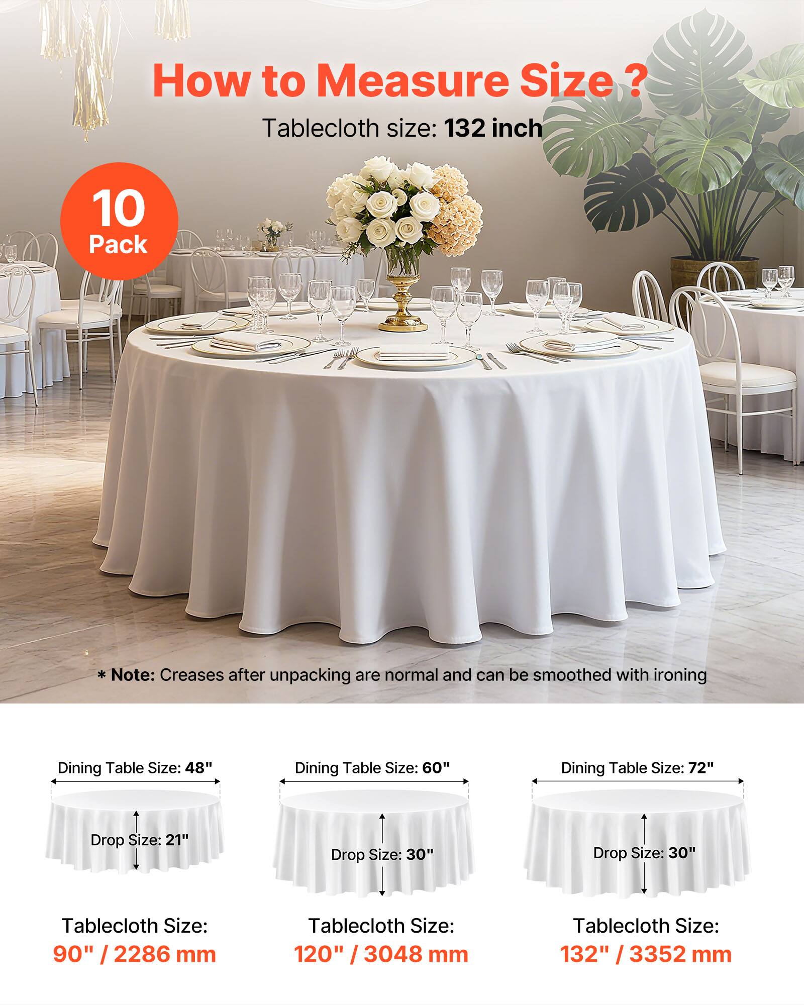 How to Measure Size?

Tablecloth size: 132 inch

10 Pack

Note: Creases after unpacking are normal and can be smoothed with ironing

Dining Table Size: 48"
Drop Size: 21"
Tablecloth Size: 90" / 2286 mm

Dining Table Size: 60"
Drop Size: 30"
Tablecloth Size: 120" / 3048 mm

Dining Table Size: 72"
Drop Size: 30"
Tablecloth Size: 132" / 3352 mm