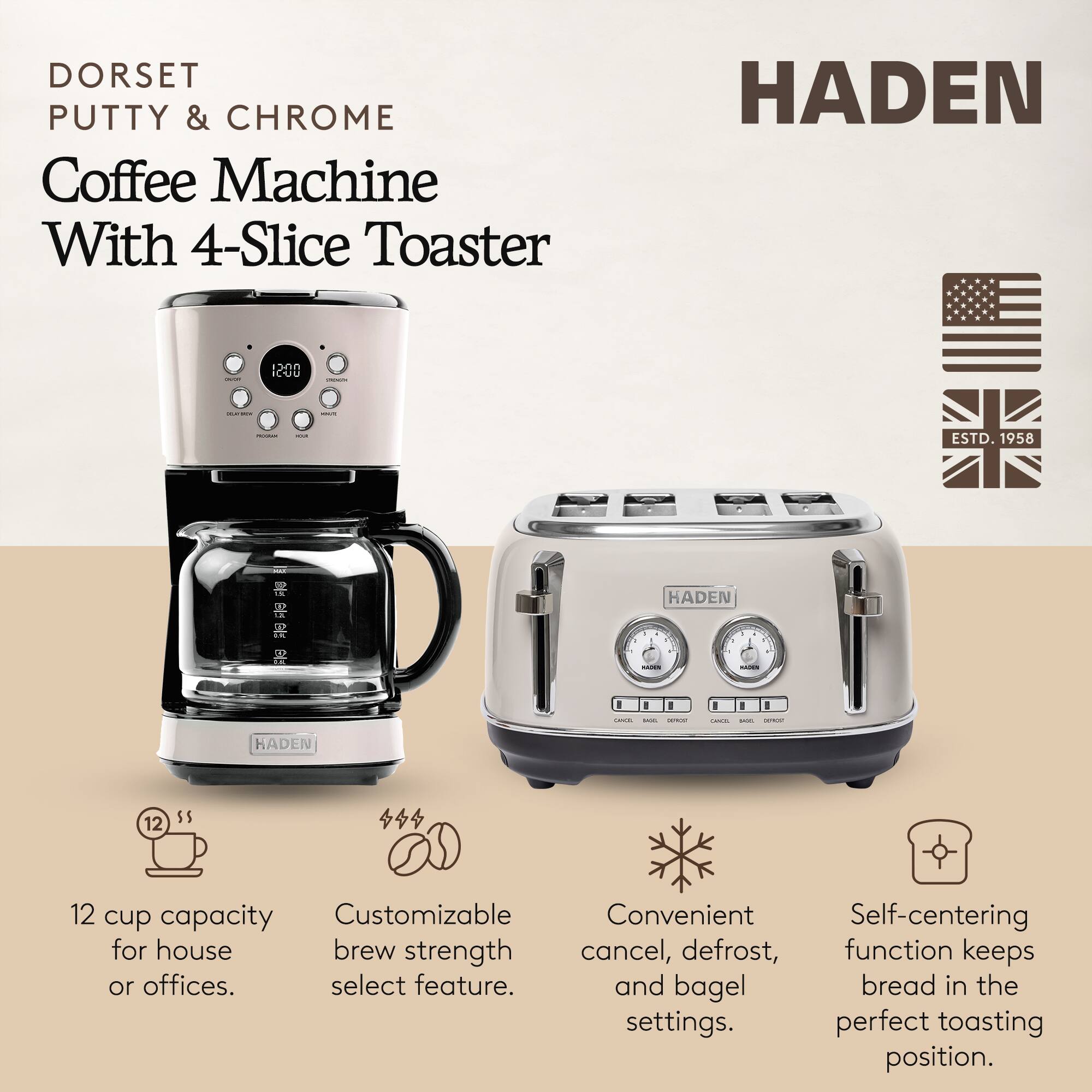 DORSET PUTTY & CHROME Coffee Machine With 4-Slice Toaster

HADEN

- 12 cup capacity for house or offices.
- Customizable brew strength select feature.
- Convenient cancel, defrost, and bagel settings.
- Self-centering function keeps bread in the perfect toasting position.

ESTD. 1958