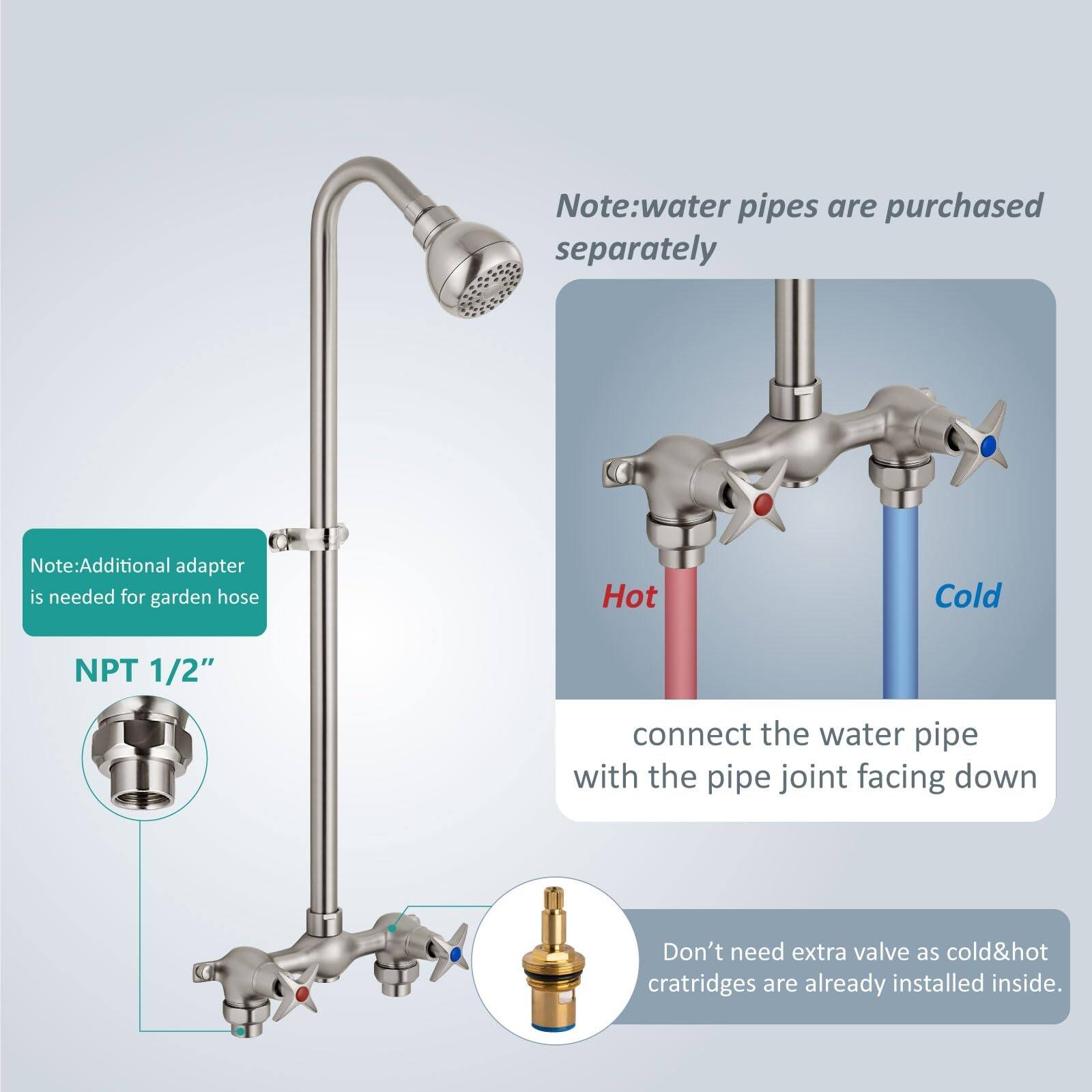Note: Water pipes are purchased separately.  
Note: Additional adapter is needed for garden hose.  
NPT 1/2"  
Connect the water pipe with the pipe joint facing down.  
Don't need extra valve as cold & hot cartridges are already installed inside.